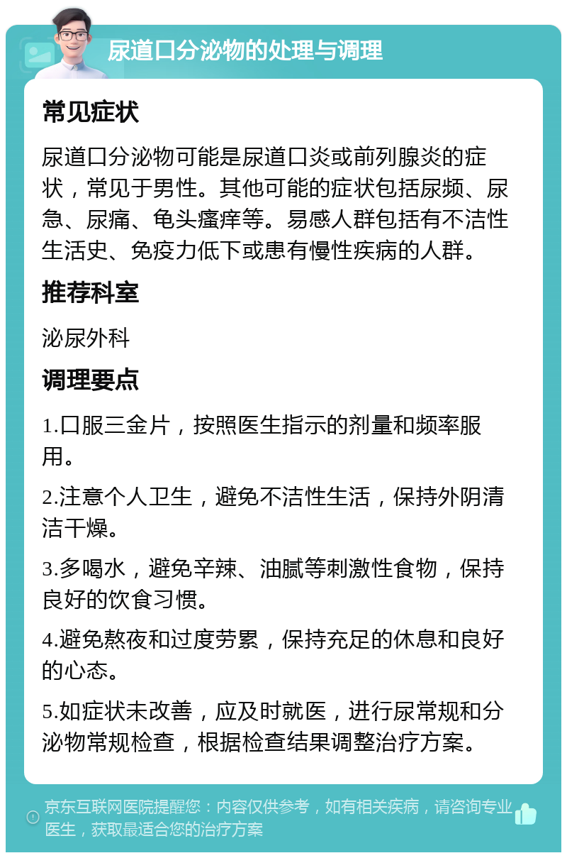 尿道口分泌物的处理与调理 常见症状 尿道口分泌物可能是尿道口炎或前列腺炎的症状，常见于男性。其他可能的症状包括尿频、尿急、尿痛、龟头瘙痒等。易感人群包括有不洁性生活史、免疫力低下或患有慢性疾病的人群。 推荐科室 泌尿外科 调理要点 1.口服三金片，按照医生指示的剂量和频率服用。 2.注意个人卫生，避免不洁性生活，保持外阴清洁干燥。 3.多喝水，避免辛辣、油腻等刺激性食物，保持良好的饮食习惯。 4.避免熬夜和过度劳累，保持充足的休息和良好的心态。 5.如症状未改善，应及时就医，进行尿常规和分泌物常规检查，根据检查结果调整治疗方案。