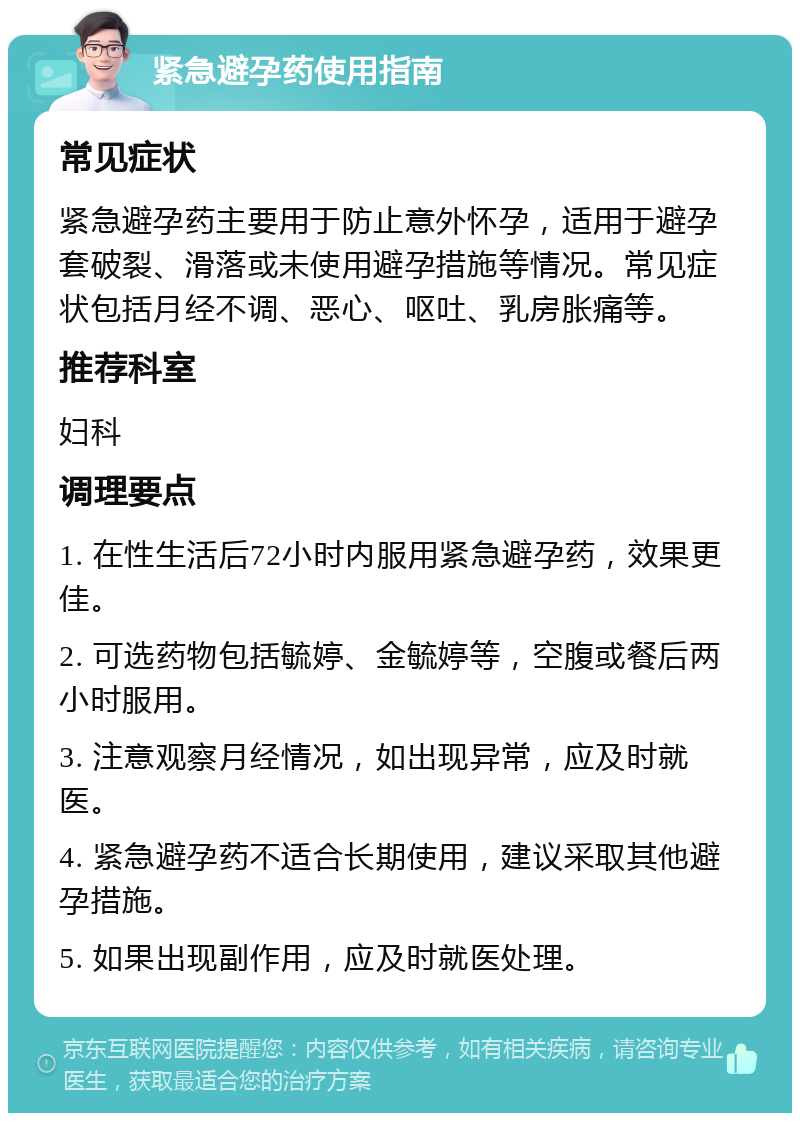 紧急避孕药使用指南 常见症状 紧急避孕药主要用于防止意外怀孕，适用于避孕套破裂、滑落或未使用避孕措施等情况。常见症状包括月经不调、恶心、呕吐、乳房胀痛等。 推荐科室 妇科 调理要点 1. 在性生活后72小时内服用紧急避孕药，效果更佳。 2. 可选药物包括毓婷、金毓婷等，空腹或餐后两小时服用。 3. 注意观察月经情况，如出现异常，应及时就医。 4. 紧急避孕药不适合长期使用，建议采取其他避孕措施。 5. 如果出现副作用，应及时就医处理。