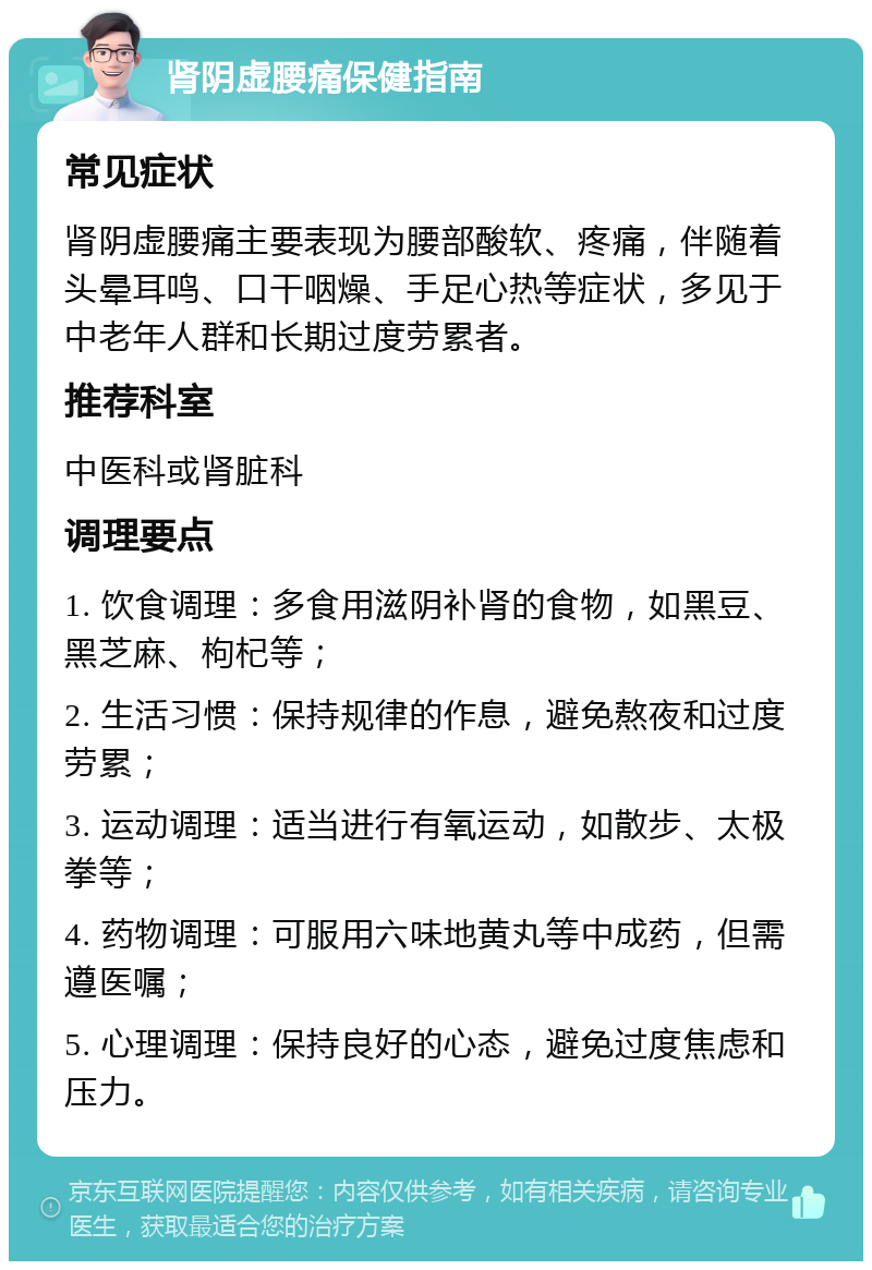 肾阴虚腰痛保健指南 常见症状 肾阴虚腰痛主要表现为腰部酸软、疼痛，伴随着头晕耳鸣、口干咽燥、手足心热等症状，多见于中老年人群和长期过度劳累者。 推荐科室 中医科或肾脏科 调理要点 1. 饮食调理：多食用滋阴补肾的食物，如黑豆、黑芝麻、枸杞等； 2. 生活习惯：保持规律的作息，避免熬夜和过度劳累； 3. 运动调理：适当进行有氧运动，如散步、太极拳等； 4. 药物调理：可服用六味地黄丸等中成药，但需遵医嘱； 5. 心理调理：保持良好的心态，避免过度焦虑和压力。