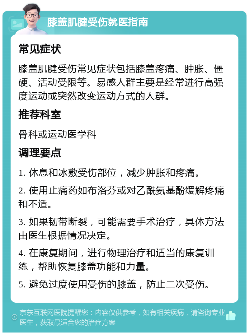 膝盖肌腱受伤就医指南 常见症状 膝盖肌腱受伤常见症状包括膝盖疼痛、肿胀、僵硬、活动受限等。易感人群主要是经常进行高强度运动或突然改变运动方式的人群。 推荐科室 骨科或运动医学科 调理要点 1. 休息和冰敷受伤部位，减少肿胀和疼痛。 2. 使用止痛药如布洛芬或对乙酰氨基酚缓解疼痛和不适。 3. 如果韧带断裂，可能需要手术治疗，具体方法由医生根据情况决定。 4. 在康复期间，进行物理治疗和适当的康复训练，帮助恢复膝盖功能和力量。 5. 避免过度使用受伤的膝盖，防止二次受伤。