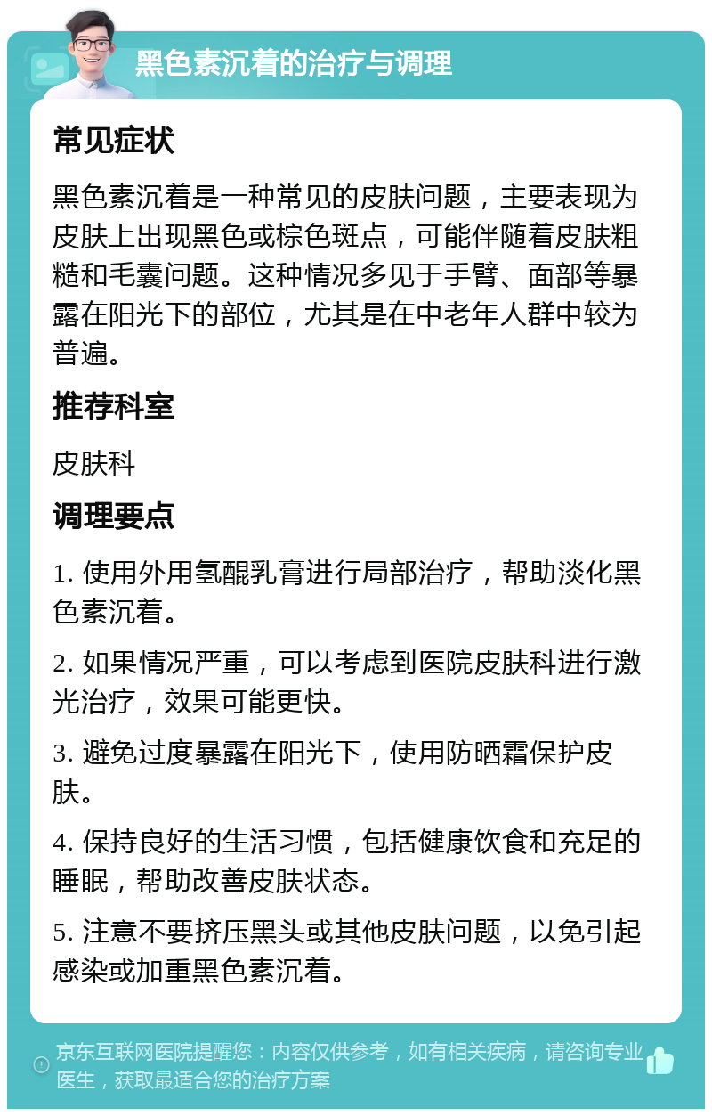 黑色素沉着的治疗与调理 常见症状 黑色素沉着是一种常见的皮肤问题，主要表现为皮肤上出现黑色或棕色斑点，可能伴随着皮肤粗糙和毛囊问题。这种情况多见于手臂、面部等暴露在阳光下的部位，尤其是在中老年人群中较为普遍。 推荐科室 皮肤科 调理要点 1. 使用外用氢醌乳膏进行局部治疗，帮助淡化黑色素沉着。 2. 如果情况严重，可以考虑到医院皮肤科进行激光治疗，效果可能更快。 3. 避免过度暴露在阳光下，使用防晒霜保护皮肤。 4. 保持良好的生活习惯，包括健康饮食和充足的睡眠，帮助改善皮肤状态。 5. 注意不要挤压黑头或其他皮肤问题，以免引起感染或加重黑色素沉着。