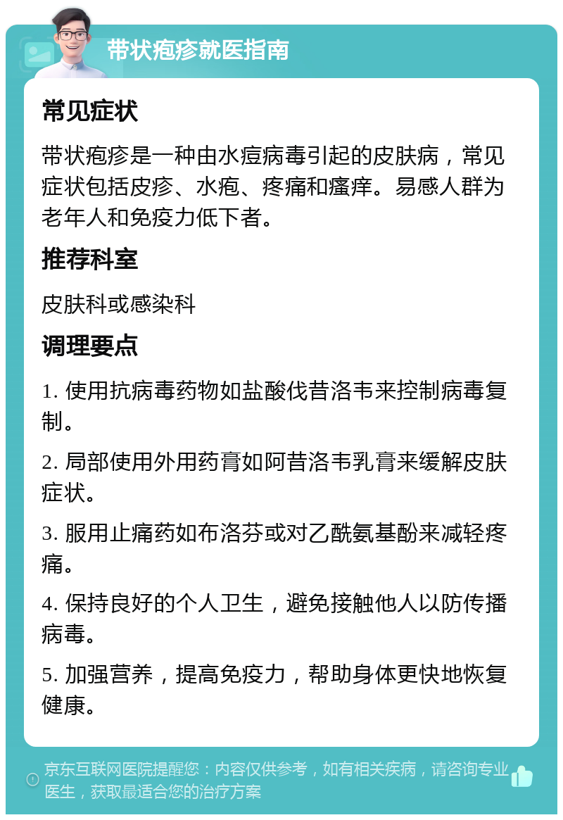 带状疱疹就医指南 常见症状 带状疱疹是一种由水痘病毒引起的皮肤病，常见症状包括皮疹、水疱、疼痛和瘙痒。易感人群为老年人和免疫力低下者。 推荐科室 皮肤科或感染科 调理要点 1. 使用抗病毒药物如盐酸伐昔洛韦来控制病毒复制。 2. 局部使用外用药膏如阿昔洛韦乳膏来缓解皮肤症状。 3. 服用止痛药如布洛芬或对乙酰氨基酚来减轻疼痛。 4. 保持良好的个人卫生，避免接触他人以防传播病毒。 5. 加强营养，提高免疫力，帮助身体更快地恢复健康。