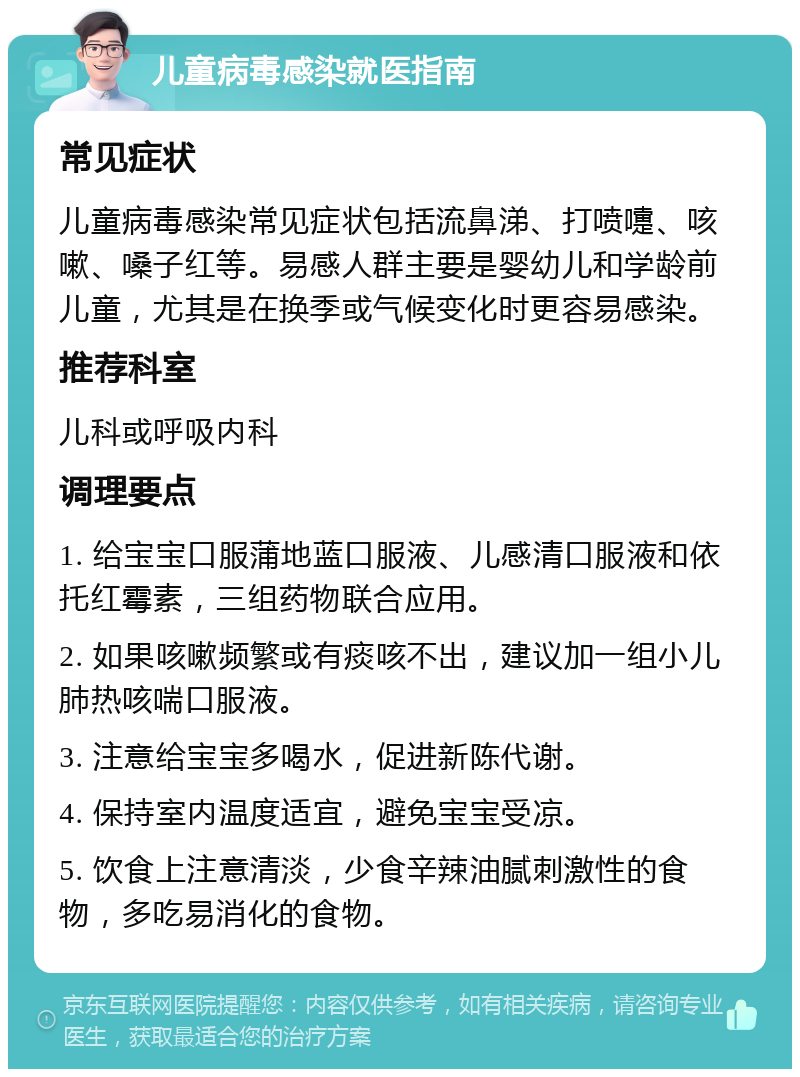 儿童病毒感染就医指南 常见症状 儿童病毒感染常见症状包括流鼻涕、打喷嚏、咳嗽、嗓子红等。易感人群主要是婴幼儿和学龄前儿童，尤其是在换季或气候变化时更容易感染。 推荐科室 儿科或呼吸内科 调理要点 1. 给宝宝口服蒲地蓝口服液、儿感清口服液和依托红霉素，三组药物联合应用。 2. 如果咳嗽频繁或有痰咳不出，建议加一组小儿肺热咳喘口服液。 3. 注意给宝宝多喝水，促进新陈代谢。 4. 保持室内温度适宜，避免宝宝受凉。 5. 饮食上注意清淡，少食辛辣油腻刺激性的食物，多吃易消化的食物。