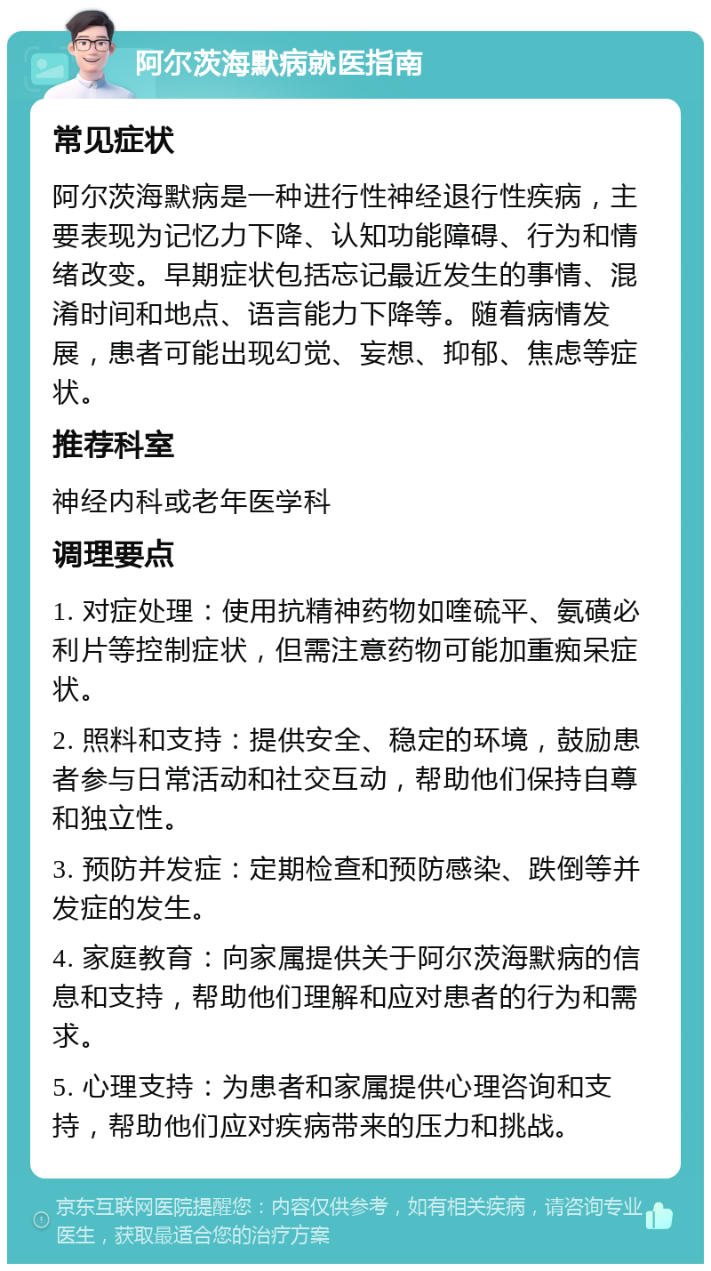 阿尔茨海默病就医指南 常见症状 阿尔茨海默病是一种进行性神经退行性疾病，主要表现为记忆力下降、认知功能障碍、行为和情绪改变。早期症状包括忘记最近发生的事情、混淆时间和地点、语言能力下降等。随着病情发展，患者可能出现幻觉、妄想、抑郁、焦虑等症状。 推荐科室 神经内科或老年医学科 调理要点 1. 对症处理：使用抗精神药物如喹硫平、氨磺必利片等控制症状，但需注意药物可能加重痴呆症状。 2. 照料和支持：提供安全、稳定的环境，鼓励患者参与日常活动和社交互动，帮助他们保持自尊和独立性。 3. 预防并发症：定期检查和预防感染、跌倒等并发症的发生。 4. 家庭教育：向家属提供关于阿尔茨海默病的信息和支持，帮助他们理解和应对患者的行为和需求。 5. 心理支持：为患者和家属提供心理咨询和支持，帮助他们应对疾病带来的压力和挑战。