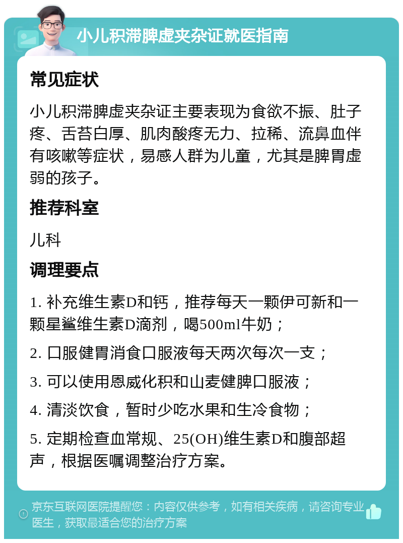 小儿积滞脾虚夹杂证就医指南 常见症状 小儿积滞脾虚夹杂证主要表现为食欲不振、肚子疼、舌苔白厚、肌肉酸疼无力、拉稀、流鼻血伴有咳嗽等症状，易感人群为儿童，尤其是脾胃虚弱的孩子。 推荐科室 儿科 调理要点 1. 补充维生素D和钙，推荐每天一颗伊可新和一颗星鲨维生素D滴剂，喝500ml牛奶； 2. 口服健胃消食口服液每天两次每次一支； 3. 可以使用恩威化积和山麦健脾口服液； 4. 清淡饮食，暂时少吃水果和生冷食物； 5. 定期检查血常规、25(OH)维生素D和腹部超声，根据医嘱调整治疗方案。