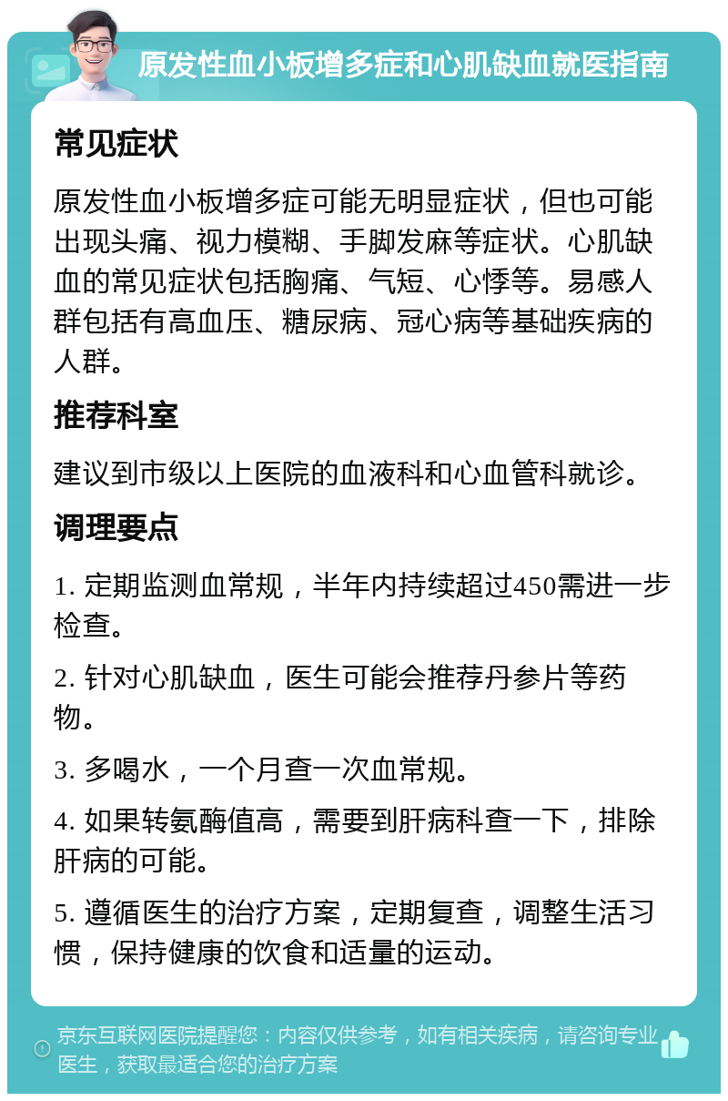 原发性血小板增多症和心肌缺血就医指南 常见症状 原发性血小板增多症可能无明显症状，但也可能出现头痛、视力模糊、手脚发麻等症状。心肌缺血的常见症状包括胸痛、气短、心悸等。易感人群包括有高血压、糖尿病、冠心病等基础疾病的人群。 推荐科室 建议到市级以上医院的血液科和心血管科就诊。 调理要点 1. 定期监测血常规，半年内持续超过450需进一步检查。 2. 针对心肌缺血，医生可能会推荐丹参片等药物。 3. 多喝水，一个月查一次血常规。 4. 如果转氨酶值高，需要到肝病科查一下，排除肝病的可能。 5. 遵循医生的治疗方案，定期复查，调整生活习惯，保持健康的饮食和适量的运动。