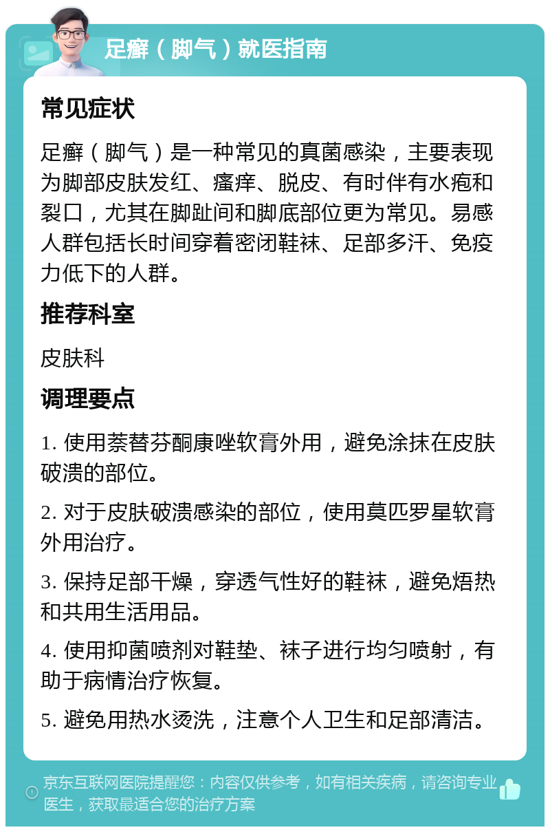 足癣（脚气）就医指南 常见症状 足癣（脚气）是一种常见的真菌感染，主要表现为脚部皮肤发红、瘙痒、脱皮、有时伴有水疱和裂口，尤其在脚趾间和脚底部位更为常见。易感人群包括长时间穿着密闭鞋袜、足部多汗、免疫力低下的人群。 推荐科室 皮肤科 调理要点 1. 使用萘替芬酮康唑软膏外用，避免涂抹在皮肤破溃的部位。 2. 对于皮肤破溃感染的部位，使用莫匹罗星软膏外用治疗。 3. 保持足部干燥，穿透气性好的鞋袜，避免焐热和共用生活用品。 4. 使用抑菌喷剂对鞋垫、袜子进行均匀喷射，有助于病情治疗恢复。 5. 避免用热水烫洗，注意个人卫生和足部清洁。