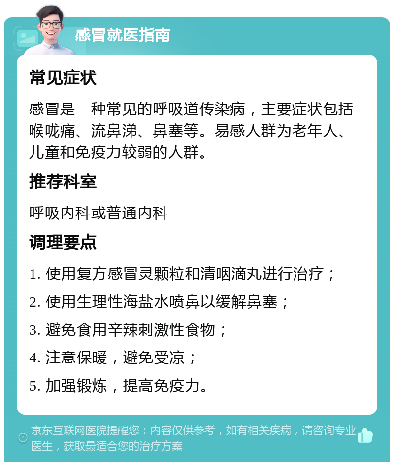 感冒就医指南 常见症状 感冒是一种常见的呼吸道传染病，主要症状包括喉咙痛、流鼻涕、鼻塞等。易感人群为老年人、儿童和免疫力较弱的人群。 推荐科室 呼吸内科或普通内科 调理要点 1. 使用复方感冒灵颗粒和清咽滴丸进行治疗； 2. 使用生理性海盐水喷鼻以缓解鼻塞； 3. 避免食用辛辣刺激性食物； 4. 注意保暖，避免受凉； 5. 加强锻炼，提高免疫力。