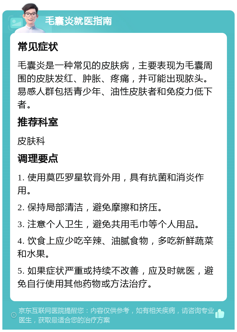 毛囊炎就医指南 常见症状 毛囊炎是一种常见的皮肤病，主要表现为毛囊周围的皮肤发红、肿胀、疼痛，并可能出现脓头。易感人群包括青少年、油性皮肤者和免疫力低下者。 推荐科室 皮肤科 调理要点 1. 使用莫匹罗星软膏外用，具有抗菌和消炎作用。 2. 保持局部清洁，避免摩擦和挤压。 3. 注意个人卫生，避免共用毛巾等个人用品。 4. 饮食上应少吃辛辣、油腻食物，多吃新鲜蔬菜和水果。 5. 如果症状严重或持续不改善，应及时就医，避免自行使用其他药物或方法治疗。