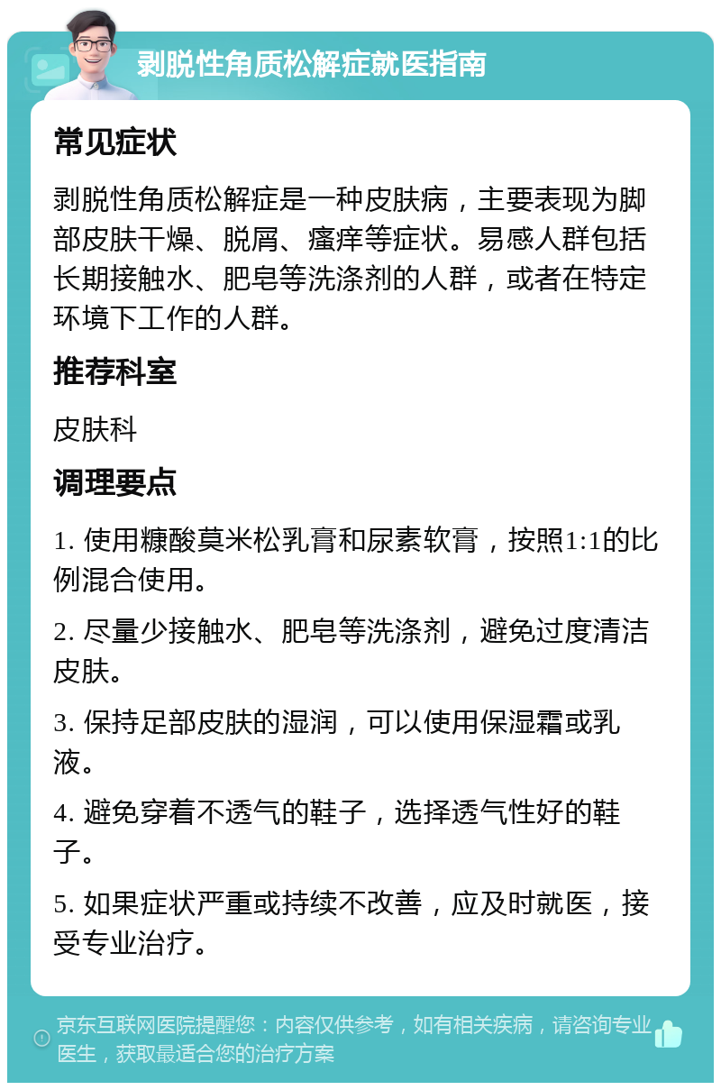 剥脱性角质松解症就医指南 常见症状 剥脱性角质松解症是一种皮肤病，主要表现为脚部皮肤干燥、脱屑、瘙痒等症状。易感人群包括长期接触水、肥皂等洗涤剂的人群，或者在特定环境下工作的人群。 推荐科室 皮肤科 调理要点 1. 使用糠酸莫米松乳膏和尿素软膏，按照1:1的比例混合使用。 2. 尽量少接触水、肥皂等洗涤剂，避免过度清洁皮肤。 3. 保持足部皮肤的湿润，可以使用保湿霜或乳液。 4. 避免穿着不透气的鞋子，选择透气性好的鞋子。 5. 如果症状严重或持续不改善，应及时就医，接受专业治疗。