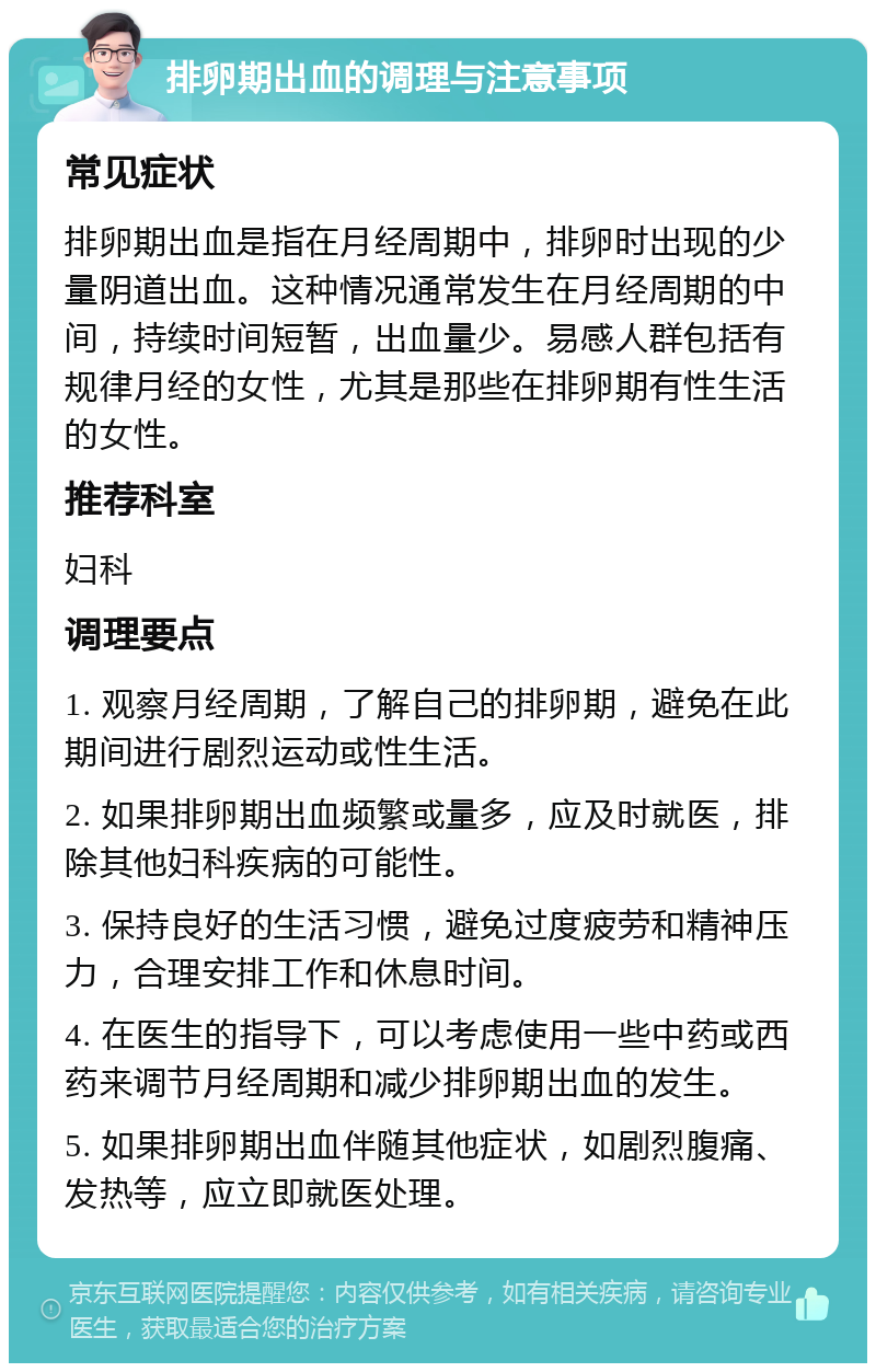 排卵期出血的调理与注意事项 常见症状 排卵期出血是指在月经周期中，排卵时出现的少量阴道出血。这种情况通常发生在月经周期的中间，持续时间短暂，出血量少。易感人群包括有规律月经的女性，尤其是那些在排卵期有性生活的女性。 推荐科室 妇科 调理要点 1. 观察月经周期，了解自己的排卵期，避免在此期间进行剧烈运动或性生活。 2. 如果排卵期出血频繁或量多，应及时就医，排除其他妇科疾病的可能性。 3. 保持良好的生活习惯，避免过度疲劳和精神压力，合理安排工作和休息时间。 4. 在医生的指导下，可以考虑使用一些中药或西药来调节月经周期和减少排卵期出血的发生。 5. 如果排卵期出血伴随其他症状，如剧烈腹痛、发热等，应立即就医处理。