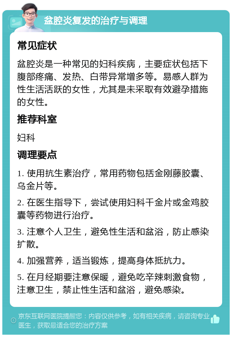 盆腔炎复发的治疗与调理 常见症状 盆腔炎是一种常见的妇科疾病，主要症状包括下腹部疼痛、发热、白带异常增多等。易感人群为性生活活跃的女性，尤其是未采取有效避孕措施的女性。 推荐科室 妇科 调理要点 1. 使用抗生素治疗，常用药物包括金刚藤胶囊、乌金片等。 2. 在医生指导下，尝试使用妇科千金片或金鸡胶囊等药物进行治疗。 3. 注意个人卫生，避免性生活和盆浴，防止感染扩散。 4. 加强营养，适当锻炼，提高身体抵抗力。 5. 在月经期要注意保暖，避免吃辛辣刺激食物，注意卫生，禁止性生活和盆浴，避免感染。