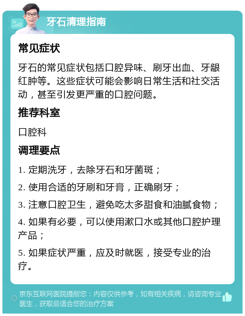 牙石清理指南 常见症状 牙石的常见症状包括口腔异味、刷牙出血、牙龈红肿等。这些症状可能会影响日常生活和社交活动，甚至引发更严重的口腔问题。 推荐科室 口腔科 调理要点 1. 定期洗牙，去除牙石和牙菌斑； 2. 使用合适的牙刷和牙膏，正确刷牙； 3. 注意口腔卫生，避免吃太多甜食和油腻食物； 4. 如果有必要，可以使用漱口水或其他口腔护理产品； 5. 如果症状严重，应及时就医，接受专业的治疗。