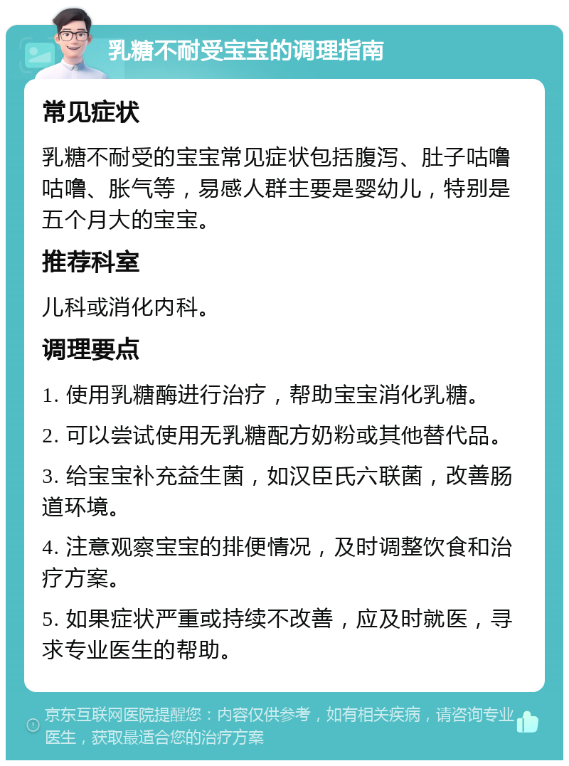 乳糖不耐受宝宝的调理指南 常见症状 乳糖不耐受的宝宝常见症状包括腹泻、肚子咕噜咕噜、胀气等，易感人群主要是婴幼儿，特别是五个月大的宝宝。 推荐科室 儿科或消化内科。 调理要点 1. 使用乳糖酶进行治疗，帮助宝宝消化乳糖。 2. 可以尝试使用无乳糖配方奶粉或其他替代品。 3. 给宝宝补充益生菌，如汉臣氏六联菌，改善肠道环境。 4. 注意观察宝宝的排便情况，及时调整饮食和治疗方案。 5. 如果症状严重或持续不改善，应及时就医，寻求专业医生的帮助。