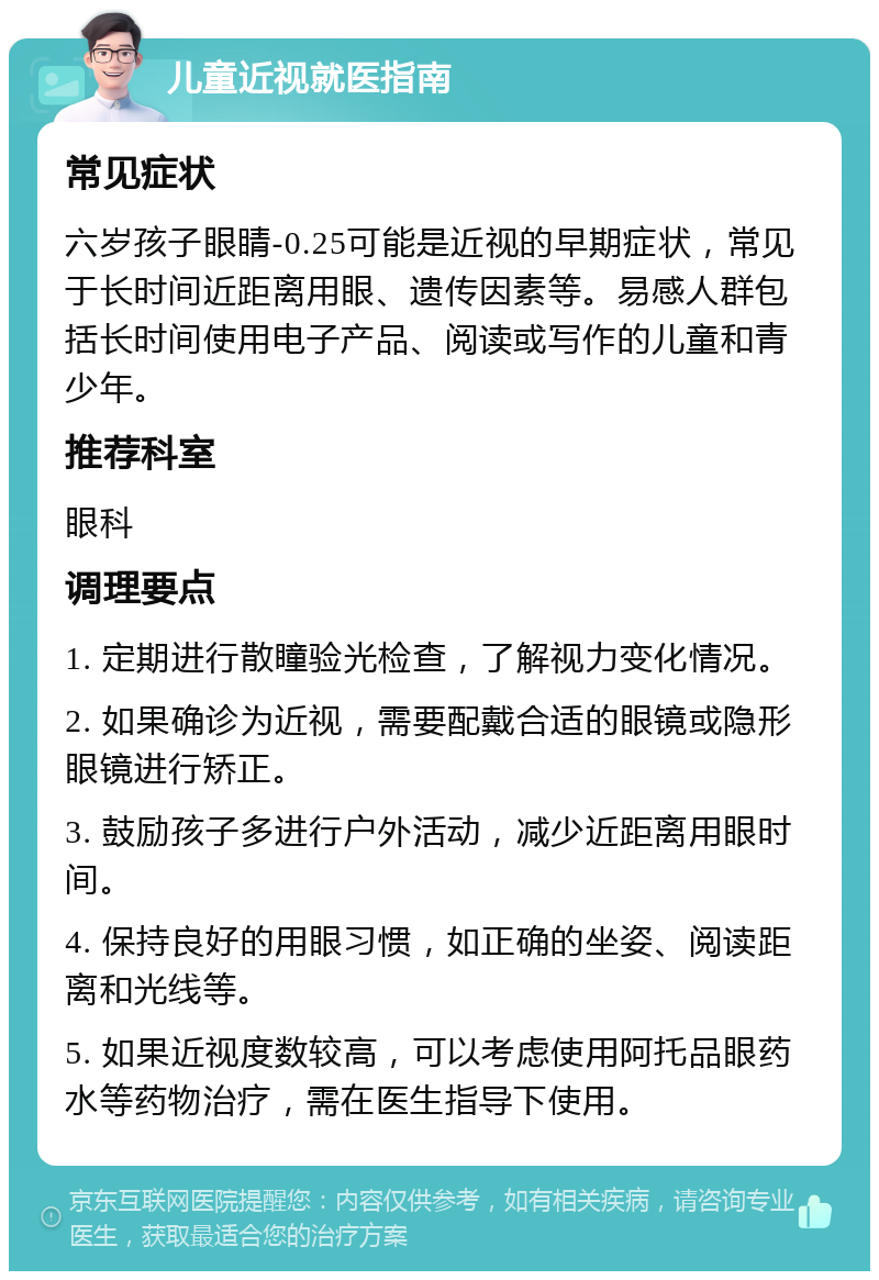 儿童近视就医指南 常见症状 六岁孩子眼睛-0.25可能是近视的早期症状，常见于长时间近距离用眼、遗传因素等。易感人群包括长时间使用电子产品、阅读或写作的儿童和青少年。 推荐科室 眼科 调理要点 1. 定期进行散瞳验光检查，了解视力变化情况。 2. 如果确诊为近视，需要配戴合适的眼镜或隐形眼镜进行矫正。 3. 鼓励孩子多进行户外活动，减少近距离用眼时间。 4. 保持良好的用眼习惯，如正确的坐姿、阅读距离和光线等。 5. 如果近视度数较高，可以考虑使用阿托品眼药水等药物治疗，需在医生指导下使用。