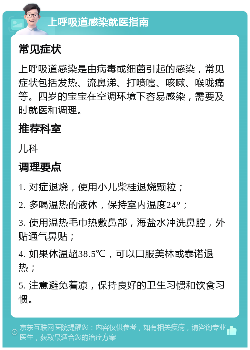 上呼吸道感染就医指南 常见症状 上呼吸道感染是由病毒或细菌引起的感染，常见症状包括发热、流鼻涕、打喷嚏、咳嗽、喉咙痛等。四岁的宝宝在空调环境下容易感染，需要及时就医和调理。 推荐科室 儿科 调理要点 1. 对症退烧，使用小儿柴桂退烧颗粒； 2. 多喝温热的液体，保持室内温度24°； 3. 使用温热毛巾热敷鼻部，海盐水冲洗鼻腔，外贴通气鼻贴； 4. 如果体温超38.5℃，可以口服美林或泰诺退热； 5. 注意避免着凉，保持良好的卫生习惯和饮食习惯。