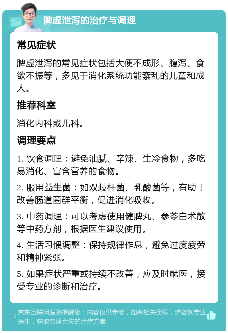 脾虚泄泻的治疗与调理 常见症状 脾虚泄泻的常见症状包括大便不成形、腹泻、食欲不振等，多见于消化系统功能紊乱的儿童和成人。 推荐科室 消化内科或儿科。 调理要点 1. 饮食调理：避免油腻、辛辣、生冷食物，多吃易消化、富含营养的食物。 2. 服用益生菌：如双歧杆菌、乳酸菌等，有助于改善肠道菌群平衡，促进消化吸收。 3. 中药调理：可以考虑使用健脾丸、参苓白术散等中药方剂，根据医生建议使用。 4. 生活习惯调整：保持规律作息，避免过度疲劳和精神紧张。 5. 如果症状严重或持续不改善，应及时就医，接受专业的诊断和治疗。