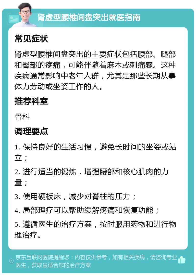 肾虚型腰椎间盘突出就医指南 常见症状 肾虚型腰椎间盘突出的主要症状包括腰部、腿部和臀部的疼痛，可能伴随着麻木或刺痛感。这种疾病通常影响中老年人群，尤其是那些长期从事体力劳动或坐姿工作的人。 推荐科室 骨科 调理要点 1. 保持良好的生活习惯，避免长时间的坐姿或站立； 2. 进行适当的锻炼，增强腰部和核心肌肉的力量； 3. 使用硬板床，减少对脊柱的压力； 4. 局部理疗可以帮助缓解疼痛和恢复功能； 5. 遵循医生的治疗方案，按时服用药物和进行物理治疗。