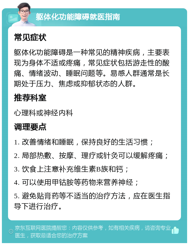 躯体化功能障碍就医指南 常见症状 躯体化功能障碍是一种常见的精神疾病，主要表现为身体不适或疼痛，常见症状包括游走性的酸痛、情绪波动、睡眠问题等。易感人群通常是长期处于压力、焦虑或抑郁状态的人群。 推荐科室 心理科或神经内科 调理要点 1. 改善情绪和睡眠，保持良好的生活习惯； 2. 局部热敷、按摩、理疗或针灸可以缓解疼痛； 3. 饮食上注意补充维生素B族和钙； 4. 可以使用甲钴胺等药物来营养神经； 5. 避免贴膏药等不适当的治疗方法，应在医生指导下进行治疗。