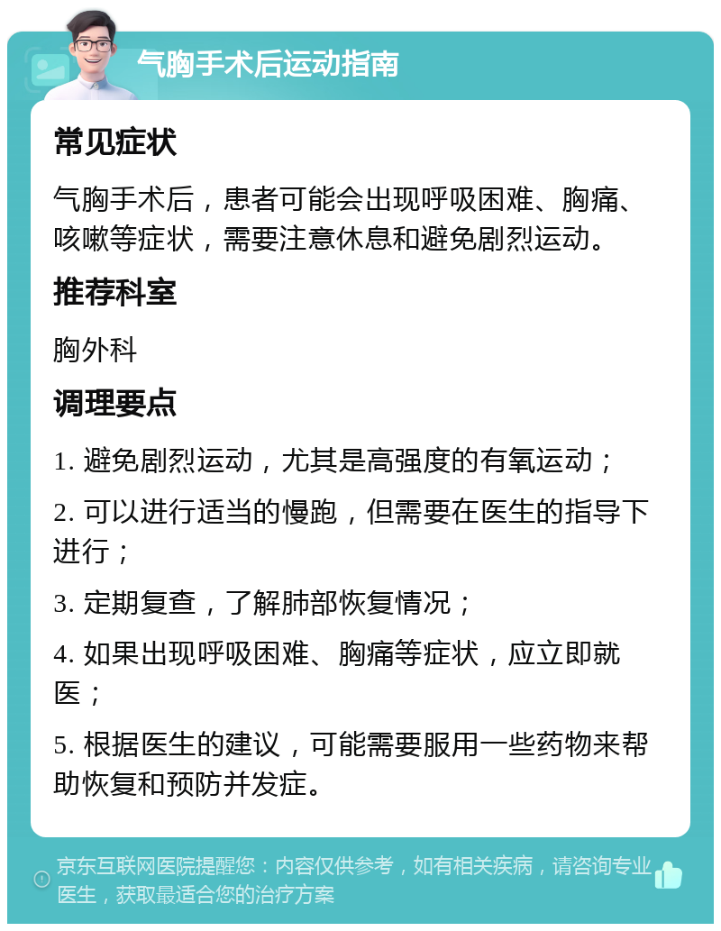 气胸手术后运动指南 常见症状 气胸手术后，患者可能会出现呼吸困难、胸痛、咳嗽等症状，需要注意休息和避免剧烈运动。 推荐科室 胸外科 调理要点 1. 避免剧烈运动，尤其是高强度的有氧运动； 2. 可以进行适当的慢跑，但需要在医生的指导下进行； 3. 定期复查，了解肺部恢复情况； 4. 如果出现呼吸困难、胸痛等症状，应立即就医； 5. 根据医生的建议，可能需要服用一些药物来帮助恢复和预防并发症。