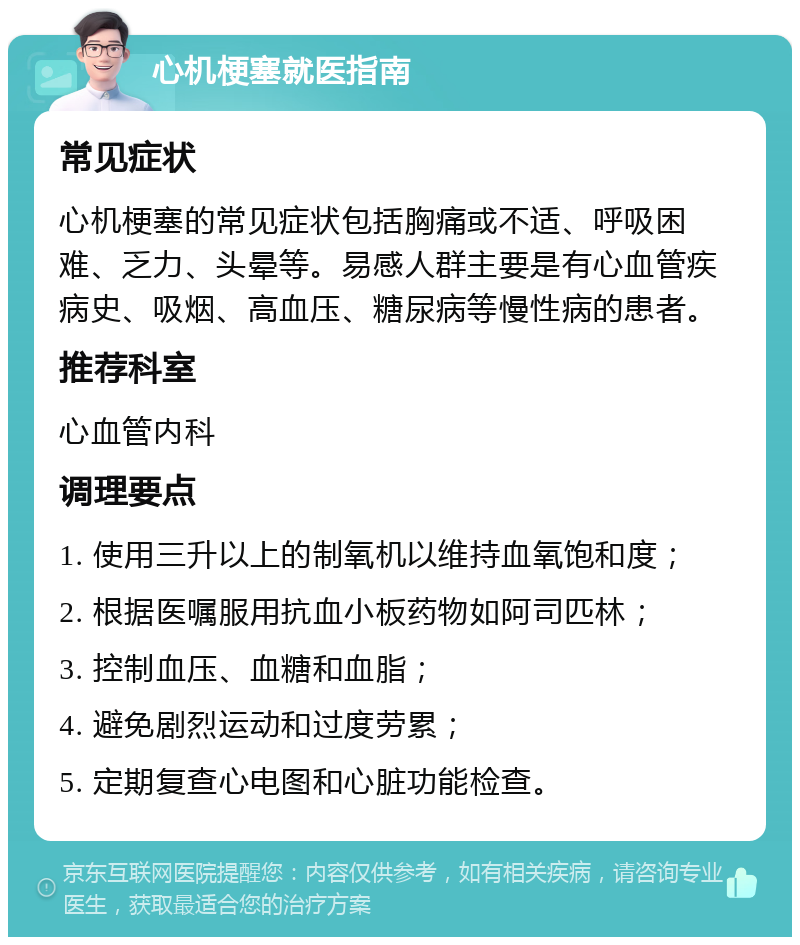 心机梗塞就医指南 常见症状 心机梗塞的常见症状包括胸痛或不适、呼吸困难、乏力、头晕等。易感人群主要是有心血管疾病史、吸烟、高血压、糖尿病等慢性病的患者。 推荐科室 心血管内科 调理要点 1. 使用三升以上的制氧机以维持血氧饱和度； 2. 根据医嘱服用抗血小板药物如阿司匹林； 3. 控制血压、血糖和血脂； 4. 避免剧烈运动和过度劳累； 5. 定期复查心电图和心脏功能检查。