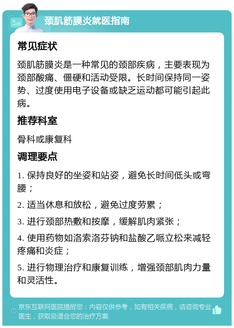 颈肌筋膜炎就医指南 常见症状 颈肌筋膜炎是一种常见的颈部疾病，主要表现为颈部酸痛、僵硬和活动受限。长时间保持同一姿势、过度使用电子设备或缺乏运动都可能引起此病。 推荐科室 骨科或康复科 调理要点 1. 保持良好的坐姿和站姿，避免长时间低头或弯腰； 2. 适当休息和放松，避免过度劳累； 3. 进行颈部热敷和按摩，缓解肌肉紧张； 4. 使用药物如洛索洛芬钠和盐酸乙哌立松来减轻疼痛和炎症； 5. 进行物理治疗和康复训练，增强颈部肌肉力量和灵活性。