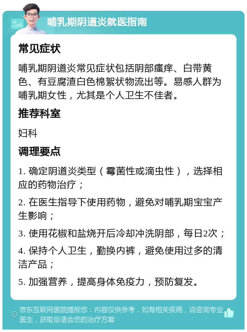 哺乳期阴道炎就医指南 常见症状 哺乳期阴道炎常见症状包括阴部瘙痒、白带黄色、有豆腐渣白色棉絮状物流出等。易感人群为哺乳期女性，尤其是个人卫生不佳者。 推荐科室 妇科 调理要点 1. 确定阴道炎类型（霉菌性或滴虫性），选择相应的药物治疗； 2. 在医生指导下使用药物，避免对哺乳期宝宝产生影响； 3. 使用花椒和盐烧开后冷却冲洗阴部，每日2次； 4. 保持个人卫生，勤换内裤，避免使用过多的清洁产品； 5. 加强营养，提高身体免疫力，预防复发。