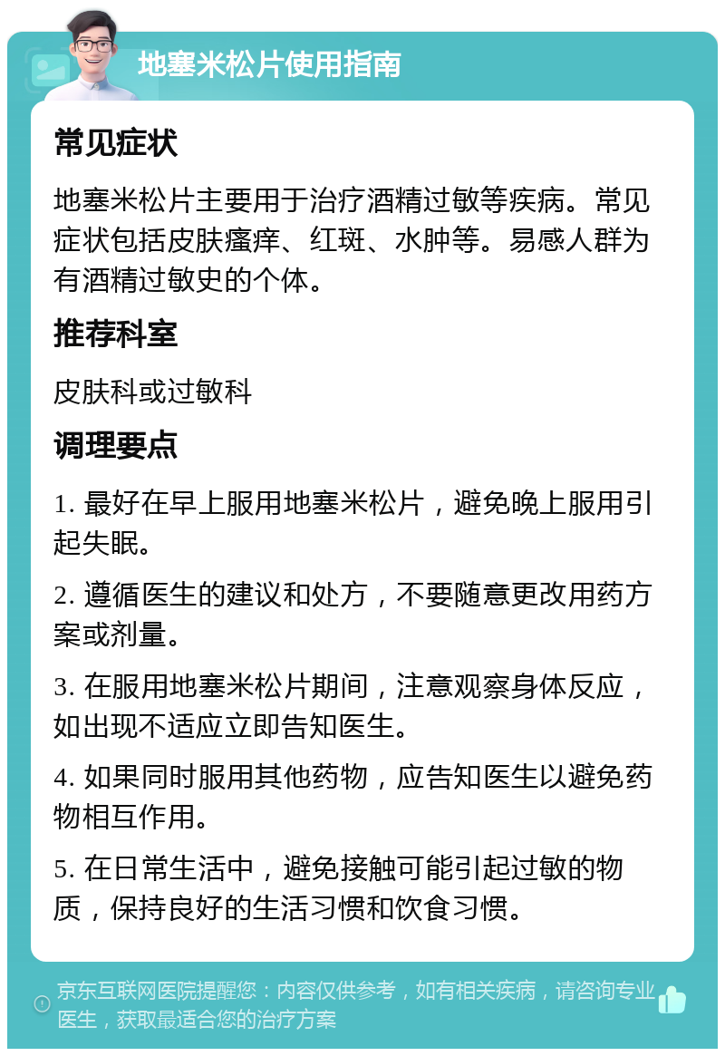 地塞米松片使用指南 常见症状 地塞米松片主要用于治疗酒精过敏等疾病。常见症状包括皮肤瘙痒、红斑、水肿等。易感人群为有酒精过敏史的个体。 推荐科室 皮肤科或过敏科 调理要点 1. 最好在早上服用地塞米松片，避免晚上服用引起失眠。 2. 遵循医生的建议和处方，不要随意更改用药方案或剂量。 3. 在服用地塞米松片期间，注意观察身体反应，如出现不适应立即告知医生。 4. 如果同时服用其他药物，应告知医生以避免药物相互作用。 5. 在日常生活中，避免接触可能引起过敏的物质，保持良好的生活习惯和饮食习惯。