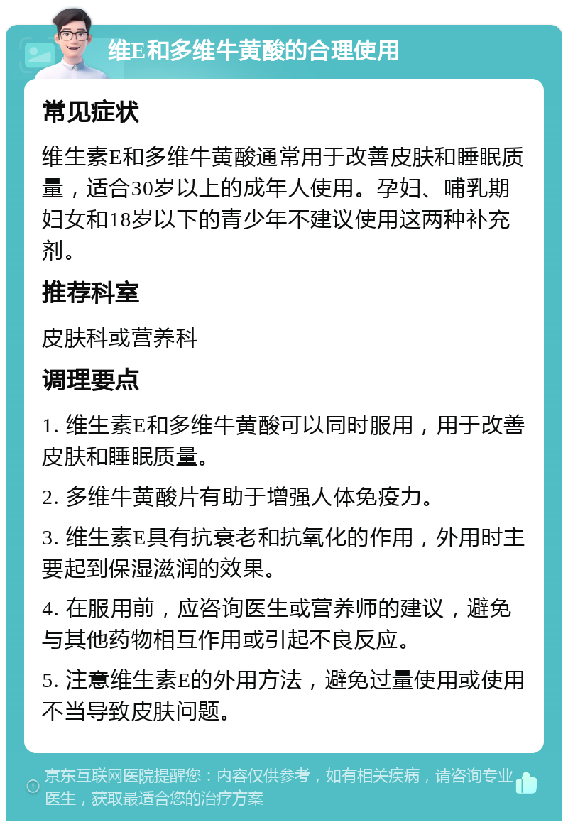 维E和多维牛黄酸的合理使用 常见症状 维生素E和多维牛黄酸通常用于改善皮肤和睡眠质量，适合30岁以上的成年人使用。孕妇、哺乳期妇女和18岁以下的青少年不建议使用这两种补充剂。 推荐科室 皮肤科或营养科 调理要点 1. 维生素E和多维牛黄酸可以同时服用，用于改善皮肤和睡眠质量。 2. 多维牛黄酸片有助于增强人体免疫力。 3. 维生素E具有抗衰老和抗氧化的作用，外用时主要起到保湿滋润的效果。 4. 在服用前，应咨询医生或营养师的建议，避免与其他药物相互作用或引起不良反应。 5. 注意维生素E的外用方法，避免过量使用或使用不当导致皮肤问题。