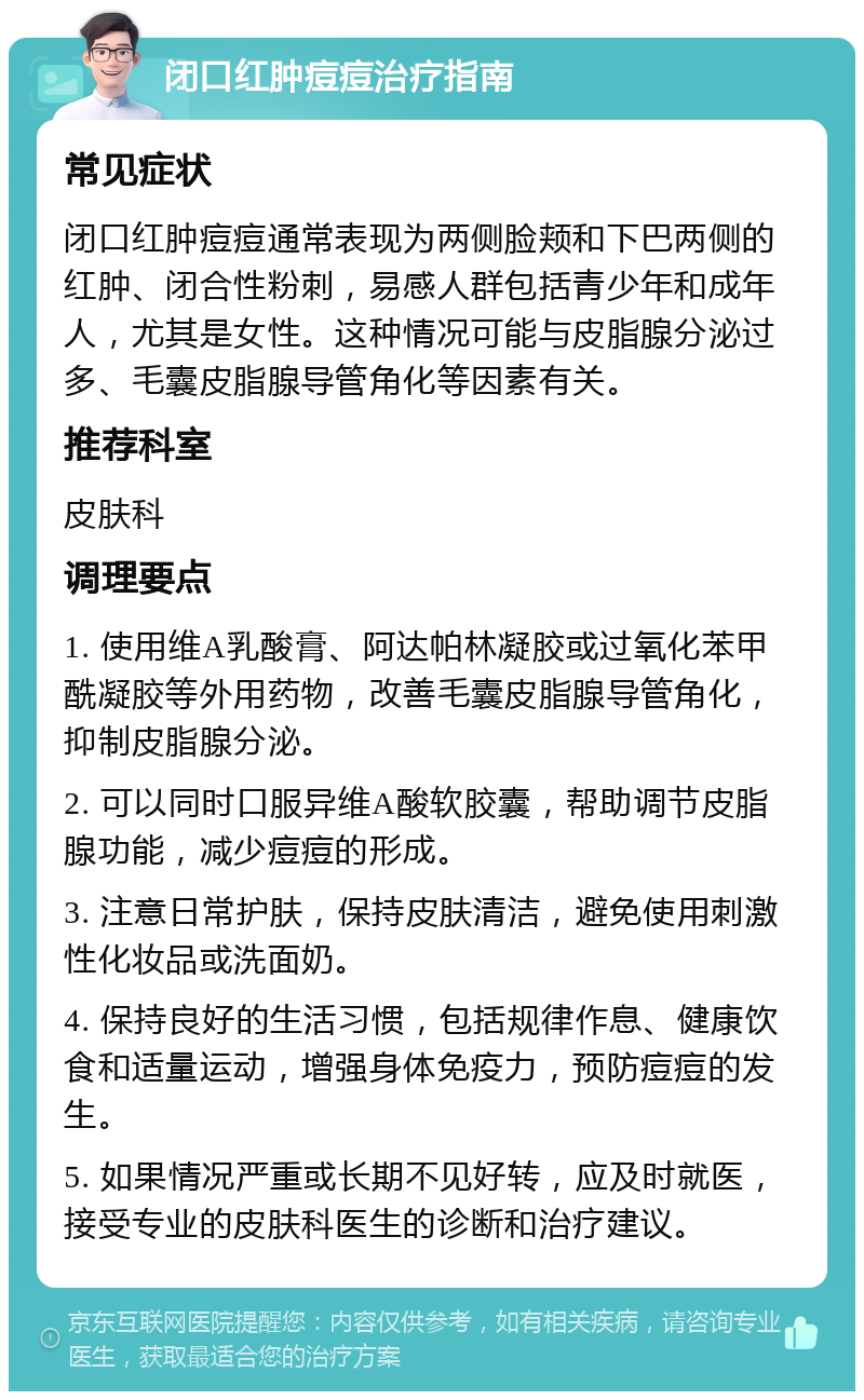 闭口红肿痘痘治疗指南 常见症状 闭口红肿痘痘通常表现为两侧脸颊和下巴两侧的红肿、闭合性粉刺，易感人群包括青少年和成年人，尤其是女性。这种情况可能与皮脂腺分泌过多、毛囊皮脂腺导管角化等因素有关。 推荐科室 皮肤科 调理要点 1. 使用维A乳酸膏、阿达帕林凝胶或过氧化苯甲酰凝胶等外用药物，改善毛囊皮脂腺导管角化，抑制皮脂腺分泌。 2. 可以同时口服异维A酸软胶囊，帮助调节皮脂腺功能，减少痘痘的形成。 3. 注意日常护肤，保持皮肤清洁，避免使用刺激性化妆品或洗面奶。 4. 保持良好的生活习惯，包括规律作息、健康饮食和适量运动，增强身体免疫力，预防痘痘的发生。 5. 如果情况严重或长期不见好转，应及时就医，接受专业的皮肤科医生的诊断和治疗建议。