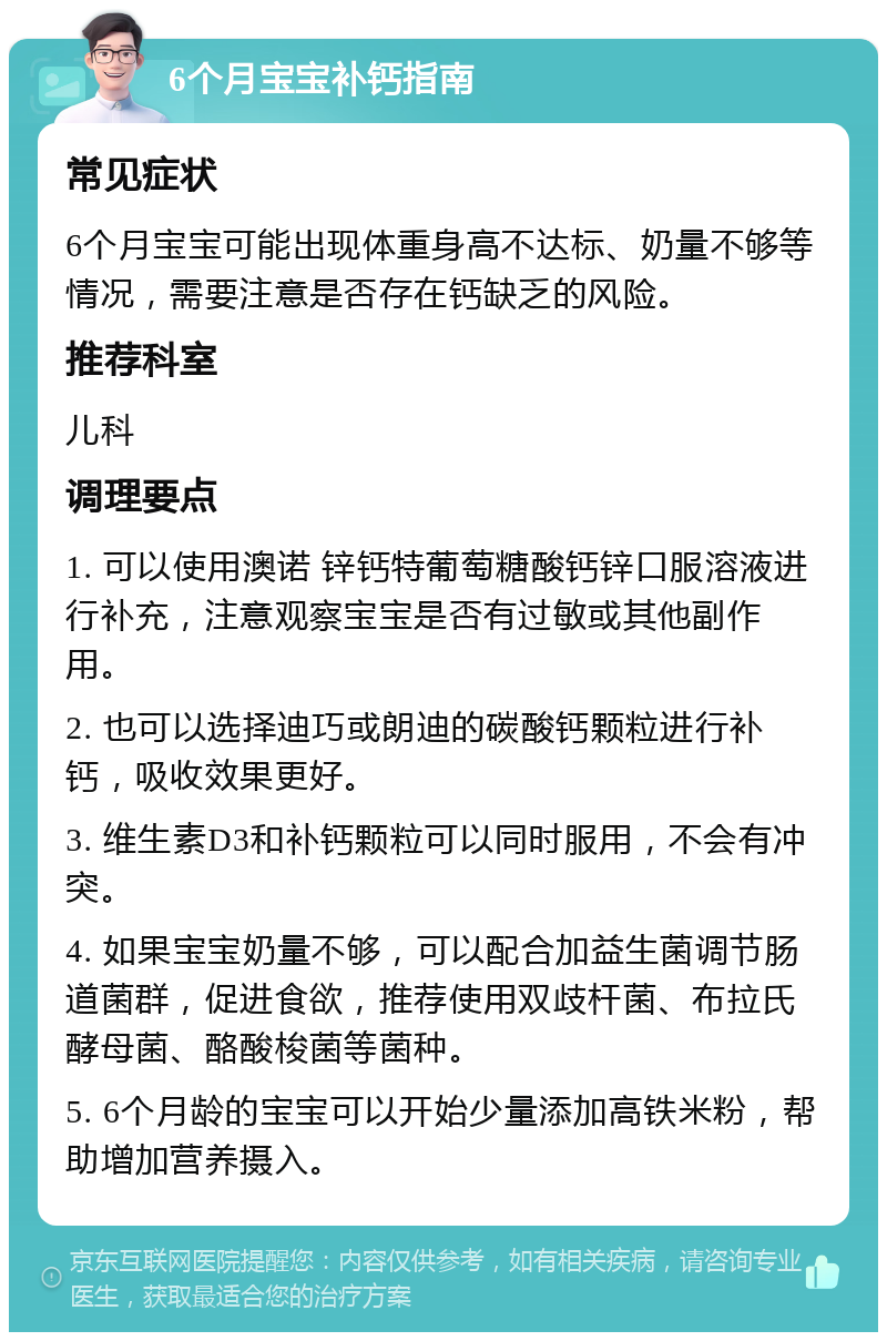 6个月宝宝补钙指南 常见症状 6个月宝宝可能出现体重身高不达标、奶量不够等情况，需要注意是否存在钙缺乏的风险。 推荐科室 儿科 调理要点 1. 可以使用澳诺 锌钙特葡萄糖酸钙锌口服溶液进行补充，注意观察宝宝是否有过敏或其他副作用。 2. 也可以选择迪巧或朗迪的碳酸钙颗粒进行补钙，吸收效果更好。 3. 维生素D3和补钙颗粒可以同时服用，不会有冲突。 4. 如果宝宝奶量不够，可以配合加益生菌调节肠道菌群，促进食欲，推荐使用双歧杆菌、布拉氏酵母菌、酪酸梭菌等菌种。 5. 6个月龄的宝宝可以开始少量添加高铁米粉，帮助增加营养摄入。