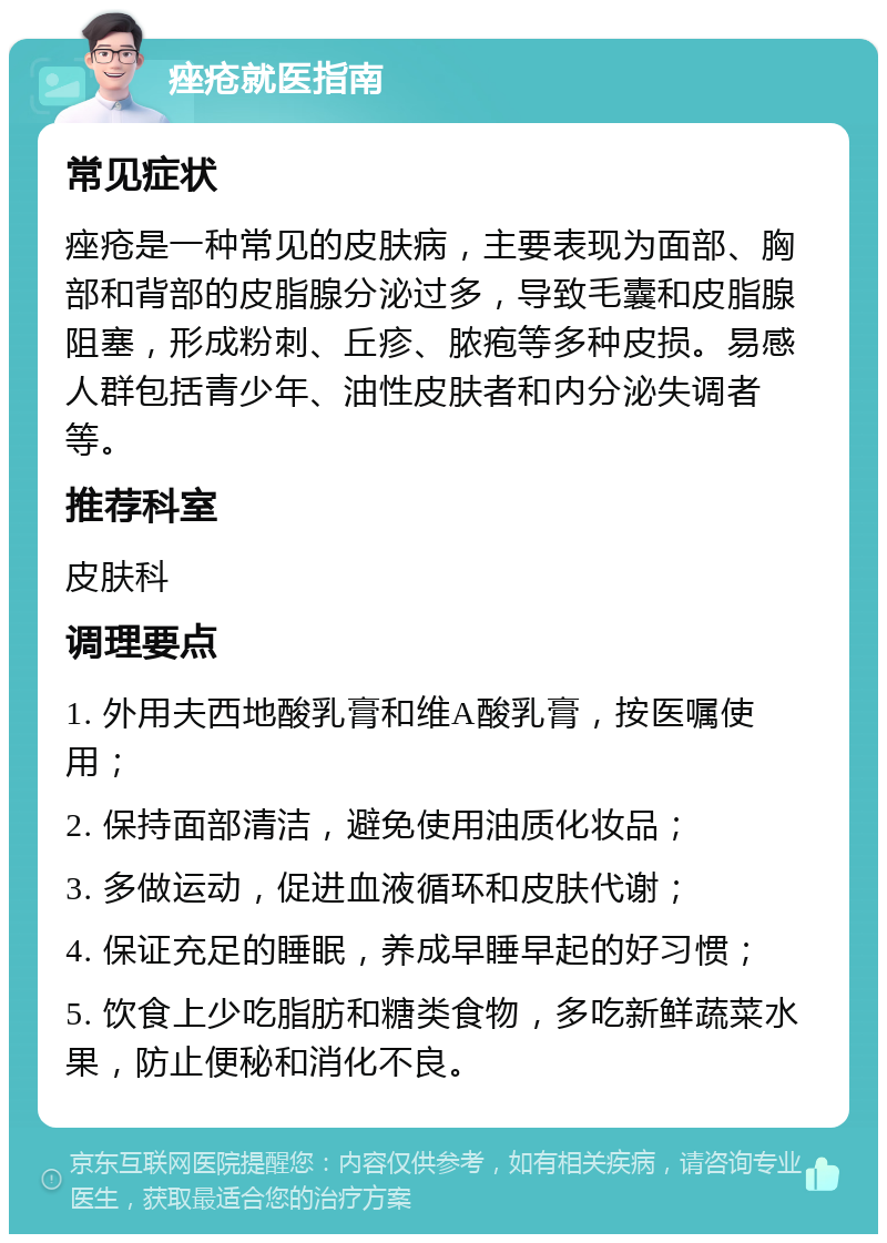 痤疮就医指南 常见症状 痤疮是一种常见的皮肤病，主要表现为面部、胸部和背部的皮脂腺分泌过多，导致毛囊和皮脂腺阻塞，形成粉刺、丘疹、脓疱等多种皮损。易感人群包括青少年、油性皮肤者和内分泌失调者等。 推荐科室 皮肤科 调理要点 1. 外用夫西地酸乳膏和维A酸乳膏，按医嘱使用； 2. 保持面部清洁，避免使用油质化妆品； 3. 多做运动，促进血液循环和皮肤代谢； 4. 保证充足的睡眠，养成早睡早起的好习惯； 5. 饮食上少吃脂肪和糖类食物，多吃新鲜蔬菜水果，防止便秘和消化不良。