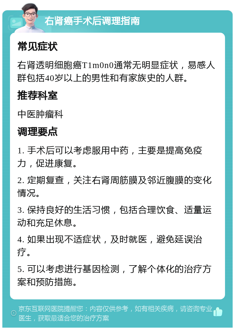 右肾癌手术后调理指南 常见症状 右肾透明细胞癌T1m0n0通常无明显症状，易感人群包括40岁以上的男性和有家族史的人群。 推荐科室 中医肿瘤科 调理要点 1. 手术后可以考虑服用中药，主要是提高免疫力，促进康复。 2. 定期复查，关注右肾周筋膜及邻近腹膜的变化情况。 3. 保持良好的生活习惯，包括合理饮食、适量运动和充足休息。 4. 如果出现不适症状，及时就医，避免延误治疗。 5. 可以考虑进行基因检测，了解个体化的治疗方案和预防措施。