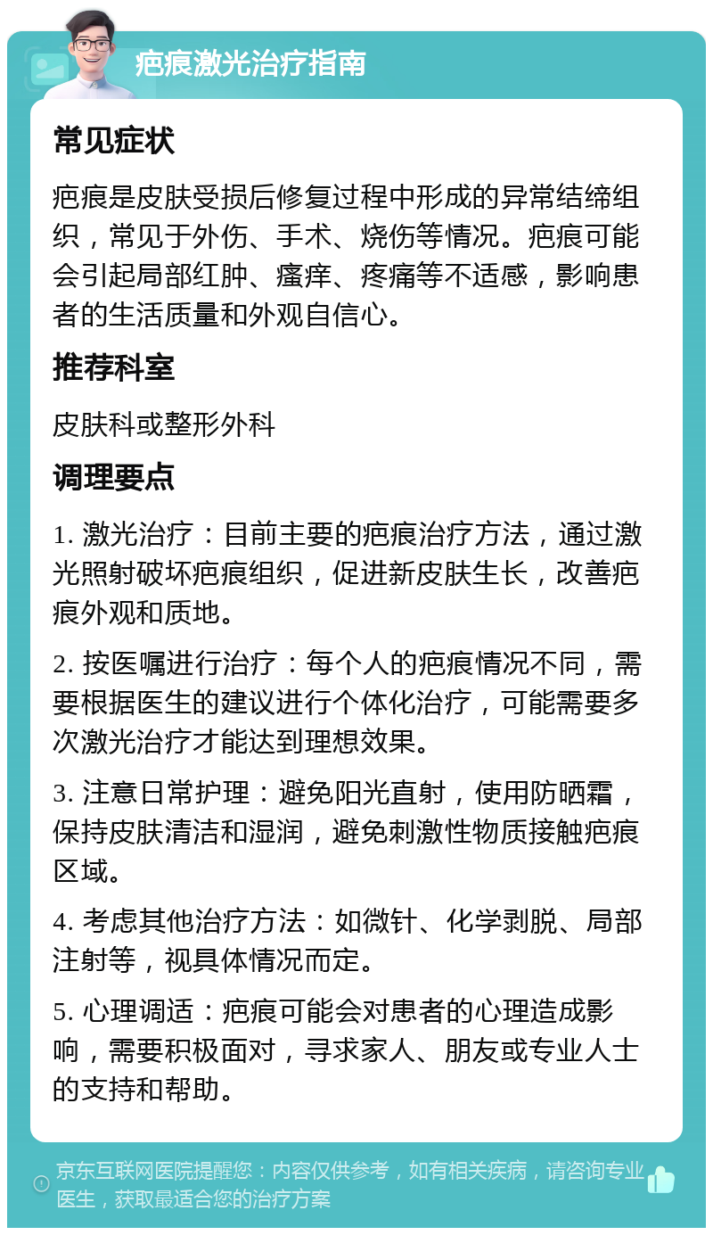 疤痕激光治疗指南 常见症状 疤痕是皮肤受损后修复过程中形成的异常结缔组织，常见于外伤、手术、烧伤等情况。疤痕可能会引起局部红肿、瘙痒、疼痛等不适感，影响患者的生活质量和外观自信心。 推荐科室 皮肤科或整形外科 调理要点 1. 激光治疗：目前主要的疤痕治疗方法，通过激光照射破坏疤痕组织，促进新皮肤生长，改善疤痕外观和质地。 2. 按医嘱进行治疗：每个人的疤痕情况不同，需要根据医生的建议进行个体化治疗，可能需要多次激光治疗才能达到理想效果。 3. 注意日常护理：避免阳光直射，使用防晒霜，保持皮肤清洁和湿润，避免刺激性物质接触疤痕区域。 4. 考虑其他治疗方法：如微针、化学剥脱、局部注射等，视具体情况而定。 5. 心理调适：疤痕可能会对患者的心理造成影响，需要积极面对，寻求家人、朋友或专业人士的支持和帮助。