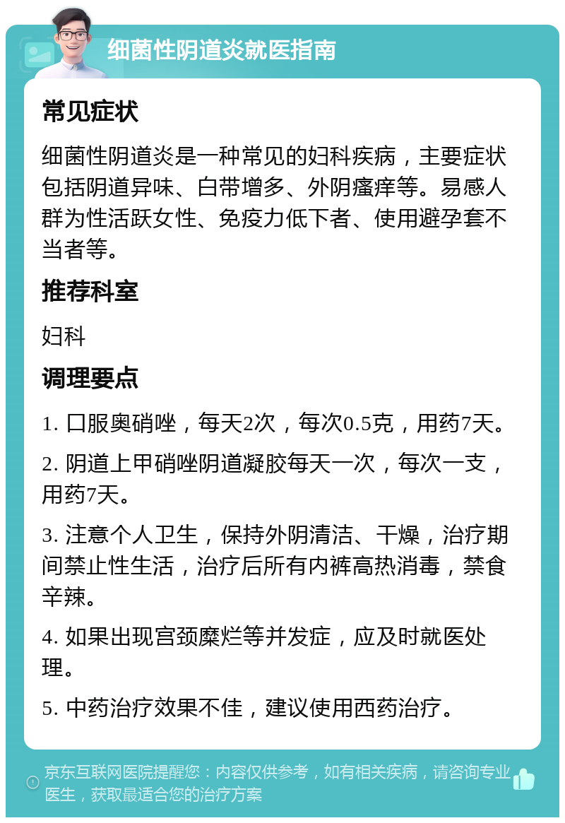 细菌性阴道炎就医指南 常见症状 细菌性阴道炎是一种常见的妇科疾病，主要症状包括阴道异味、白带增多、外阴瘙痒等。易感人群为性活跃女性、免疫力低下者、使用避孕套不当者等。 推荐科室 妇科 调理要点 1. 口服奥硝唑，每天2次，每次0.5克，用药7天。 2. 阴道上甲硝唑阴道凝胶每天一次，每次一支，用药7天。 3. 注意个人卫生，保持外阴清洁、干燥，治疗期间禁止性生活，治疗后所有内裤高热消毒，禁食辛辣。 4. 如果出现宫颈糜烂等并发症，应及时就医处理。 5. 中药治疗效果不佳，建议使用西药治疗。