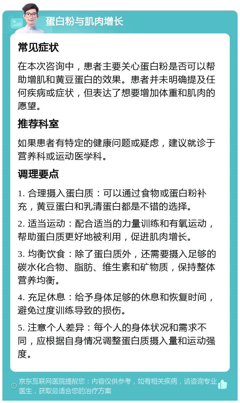 蛋白粉与肌肉增长 常见症状 在本次咨询中，患者主要关心蛋白粉是否可以帮助增肌和黄豆蛋白的效果。患者并未明确提及任何疾病或症状，但表达了想要增加体重和肌肉的愿望。 推荐科室 如果患者有特定的健康问题或疑虑，建议就诊于营养科或运动医学科。 调理要点 1. 合理摄入蛋白质：可以通过食物或蛋白粉补充，黄豆蛋白和乳清蛋白都是不错的选择。 2. 适当运动：配合适当的力量训练和有氧运动，帮助蛋白质更好地被利用，促进肌肉增长。 3. 均衡饮食：除了蛋白质外，还需要摄入足够的碳水化合物、脂肪、维生素和矿物质，保持整体营养均衡。 4. 充足休息：给予身体足够的休息和恢复时间，避免过度训练导致的损伤。 5. 注意个人差异：每个人的身体状况和需求不同，应根据自身情况调整蛋白质摄入量和运动强度。