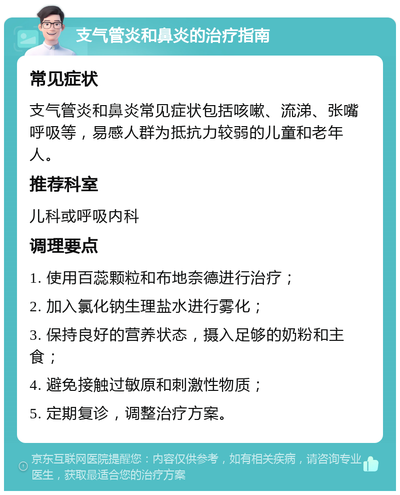 支气管炎和鼻炎的治疗指南 常见症状 支气管炎和鼻炎常见症状包括咳嗽、流涕、张嘴呼吸等，易感人群为抵抗力较弱的儿童和老年人。 推荐科室 儿科或呼吸内科 调理要点 1. 使用百蕊颗粒和布地奈德进行治疗； 2. 加入氯化钠生理盐水进行雾化； 3. 保持良好的营养状态，摄入足够的奶粉和主食； 4. 避免接触过敏原和刺激性物质； 5. 定期复诊，调整治疗方案。