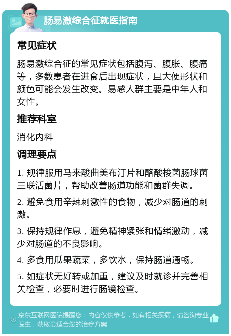 肠易激综合征就医指南 常见症状 肠易激综合征的常见症状包括腹泻、腹胀、腹痛等，多数患者在进食后出现症状，且大便形状和颜色可能会发生改变。易感人群主要是中年人和女性。 推荐科室 消化内科 调理要点 1. 规律服用马来酸曲美布汀片和酪酸梭菌肠球菌三联活菌片，帮助改善肠道功能和菌群失调。 2. 避免食用辛辣刺激性的食物，减少对肠道的刺激。 3. 保持规律作息，避免精神紧张和情绪激动，减少对肠道的不良影响。 4. 多食用瓜果蔬菜，多饮水，保持肠道通畅。 5. 如症状无好转或加重，建议及时就诊并完善相关检查，必要时进行肠镜检查。