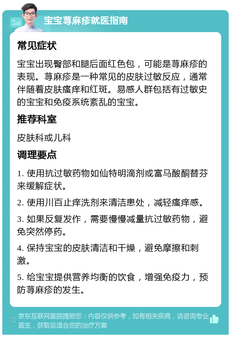 宝宝荨麻疹就医指南 常见症状 宝宝出现臀部和腿后面红色包，可能是荨麻疹的表现。荨麻疹是一种常见的皮肤过敏反应，通常伴随着皮肤瘙痒和红斑。易感人群包括有过敏史的宝宝和免疫系统紊乱的宝宝。 推荐科室 皮肤科或儿科 调理要点 1. 使用抗过敏药物如仙特明滴剂或富马酸酮替芬来缓解症状。 2. 使用川百止痒洗剂来清洁患处，减轻瘙痒感。 3. 如果反复发作，需要慢慢减量抗过敏药物，避免突然停药。 4. 保持宝宝的皮肤清洁和干燥，避免摩擦和刺激。 5. 给宝宝提供营养均衡的饮食，增强免疫力，预防荨麻疹的发生。