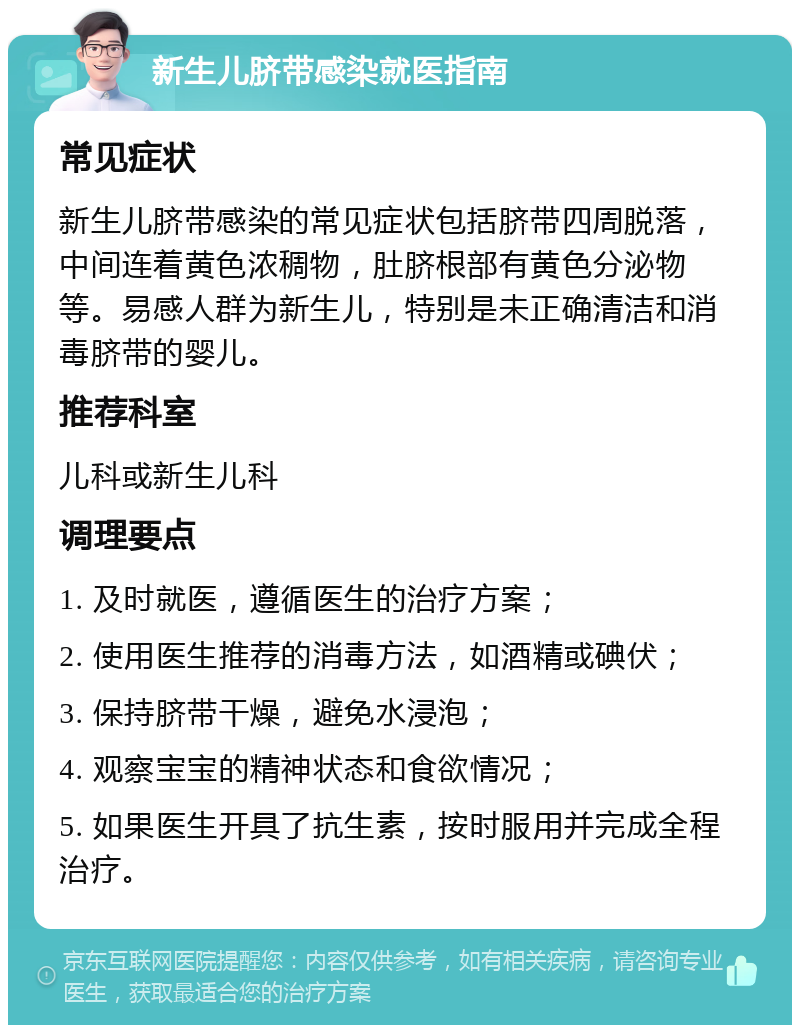 新生儿脐带感染就医指南 常见症状 新生儿脐带感染的常见症状包括脐带四周脱落，中间连着黄色浓稠物，肚脐根部有黄色分泌物等。易感人群为新生儿，特别是未正确清洁和消毒脐带的婴儿。 推荐科室 儿科或新生儿科 调理要点 1. 及时就医，遵循医生的治疗方案； 2. 使用医生推荐的消毒方法，如酒精或碘伏； 3. 保持脐带干燥，避免水浸泡； 4. 观察宝宝的精神状态和食欲情况； 5. 如果医生开具了抗生素，按时服用并完成全程治疗。