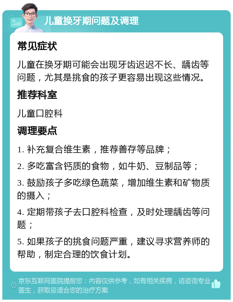 儿童换牙期问题及调理 常见症状 儿童在换牙期可能会出现牙齿迟迟不长、龋齿等问题，尤其是挑食的孩子更容易出现这些情况。 推荐科室 儿童口腔科 调理要点 1. 补充复合维生素，推荐善存等品牌； 2. 多吃富含钙质的食物，如牛奶、豆制品等； 3. 鼓励孩子多吃绿色蔬菜，增加维生素和矿物质的摄入； 4. 定期带孩子去口腔科检查，及时处理龋齿等问题； 5. 如果孩子的挑食问题严重，建议寻求营养师的帮助，制定合理的饮食计划。