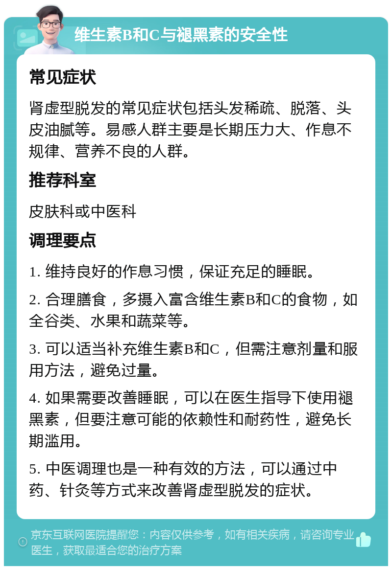 维生素B和C与褪黑素的安全性 常见症状 肾虚型脱发的常见症状包括头发稀疏、脱落、头皮油腻等。易感人群主要是长期压力大、作息不规律、营养不良的人群。 推荐科室 皮肤科或中医科 调理要点 1. 维持良好的作息习惯，保证充足的睡眠。 2. 合理膳食，多摄入富含维生素B和C的食物，如全谷类、水果和蔬菜等。 3. 可以适当补充维生素B和C，但需注意剂量和服用方法，避免过量。 4. 如果需要改善睡眠，可以在医生指导下使用褪黑素，但要注意可能的依赖性和耐药性，避免长期滥用。 5. 中医调理也是一种有效的方法，可以通过中药、针灸等方式来改善肾虚型脱发的症状。