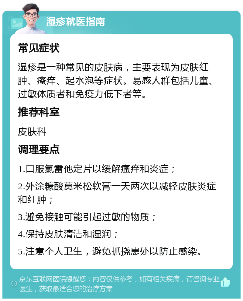 湿疹就医指南 常见症状 湿疹是一种常见的皮肤病，主要表现为皮肤红肿、瘙痒、起水泡等症状。易感人群包括儿童、过敏体质者和免疫力低下者等。 推荐科室 皮肤科 调理要点 1.口服氯雷他定片以缓解瘙痒和炎症； 2.外涂糠酸莫米松软膏一天两次以减轻皮肤炎症和红肿； 3.避免接触可能引起过敏的物质； 4.保持皮肤清洁和湿润； 5.注意个人卫生，避免抓挠患处以防止感染。