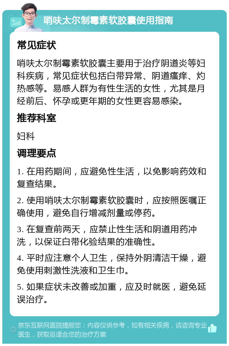 哨呋太尔制霉素软胶囊使用指南 常见症状 哨呋太尔制霉素软胶囊主要用于治疗阴道炎等妇科疾病，常见症状包括白带异常、阴道瘙痒、灼热感等。易感人群为有性生活的女性，尤其是月经前后、怀孕或更年期的女性更容易感染。 推荐科室 妇科 调理要点 1. 在用药期间，应避免性生活，以免影响药效和复查结果。 2. 使用哨呋太尔制霉素软胶囊时，应按照医嘱正确使用，避免自行增减剂量或停药。 3. 在复查前两天，应禁止性生活和阴道用药冲洗，以保证白带化验结果的准确性。 4. 平时应注意个人卫生，保持外阴清洁干燥，避免使用刺激性洗液和卫生巾。 5. 如果症状未改善或加重，应及时就医，避免延误治疗。