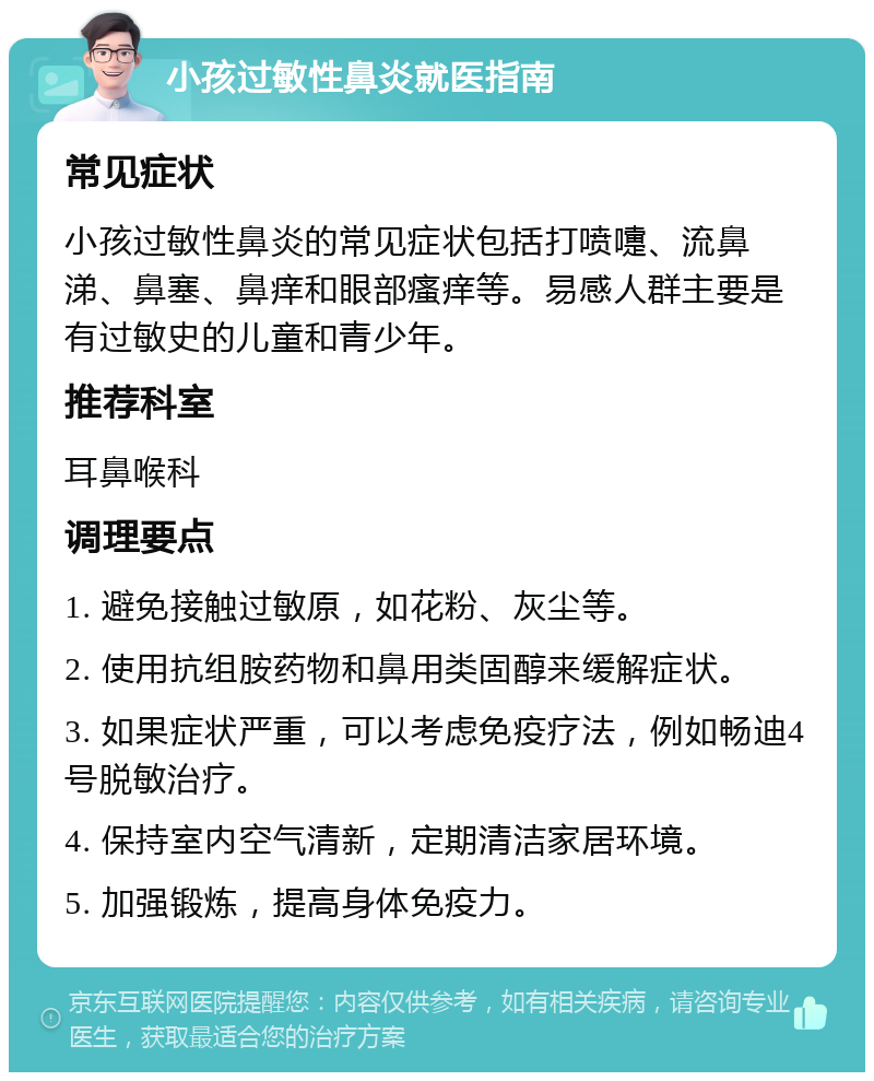 小孩过敏性鼻炎就医指南 常见症状 小孩过敏性鼻炎的常见症状包括打喷嚏、流鼻涕、鼻塞、鼻痒和眼部瘙痒等。易感人群主要是有过敏史的儿童和青少年。 推荐科室 耳鼻喉科 调理要点 1. 避免接触过敏原，如花粉、灰尘等。 2. 使用抗组胺药物和鼻用类固醇来缓解症状。 3. 如果症状严重，可以考虑免疫疗法，例如畅迪4号脱敏治疗。 4. 保持室内空气清新，定期清洁家居环境。 5. 加强锻炼，提高身体免疫力。