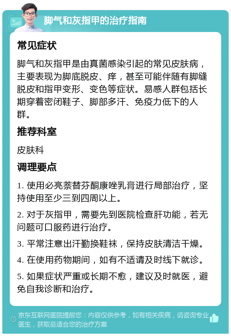 脚气和灰指甲的治疗指南 常见症状 脚气和灰指甲是由真菌感染引起的常见皮肤病，主要表现为脚底脱皮、痒，甚至可能伴随有脚缝脱皮和指甲变形、变色等症状。易感人群包括长期穿着密闭鞋子、脚部多汗、免疫力低下的人群。 推荐科室 皮肤科 调理要点 1. 使用必亮萘替芬酮康唑乳膏进行局部治疗，坚持使用至少三到四周以上。 2. 对于灰指甲，需要先到医院检查肝功能，若无问题可口服药进行治疗。 3. 平常注意出汗勤换鞋袜，保持皮肤清洁干燥。 4. 在使用药物期间，如有不适请及时线下就诊。 5. 如果症状严重或长期不愈，建议及时就医，避免自我诊断和治疗。