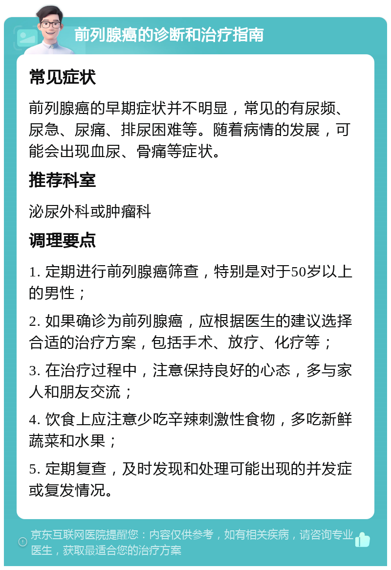 前列腺癌的诊断和治疗指南 常见症状 前列腺癌的早期症状并不明显，常见的有尿频、尿急、尿痛、排尿困难等。随着病情的发展，可能会出现血尿、骨痛等症状。 推荐科室 泌尿外科或肿瘤科 调理要点 1. 定期进行前列腺癌筛查，特别是对于50岁以上的男性； 2. 如果确诊为前列腺癌，应根据医生的建议选择合适的治疗方案，包括手术、放疗、化疗等； 3. 在治疗过程中，注意保持良好的心态，多与家人和朋友交流； 4. 饮食上应注意少吃辛辣刺激性食物，多吃新鲜蔬菜和水果； 5. 定期复查，及时发现和处理可能出现的并发症或复发情况。