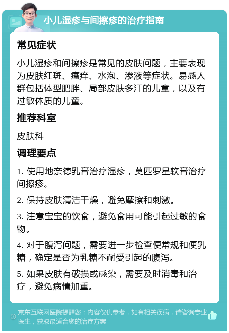 小儿湿疹与间擦疹的治疗指南 常见症状 小儿湿疹和间擦疹是常见的皮肤问题，主要表现为皮肤红斑、瘙痒、水泡、渗液等症状。易感人群包括体型肥胖、局部皮肤多汗的儿童，以及有过敏体质的儿童。 推荐科室 皮肤科 调理要点 1. 使用地奈德乳膏治疗湿疹，莫匹罗星软膏治疗间擦疹。 2. 保持皮肤清洁干燥，避免摩擦和刺激。 3. 注意宝宝的饮食，避免食用可能引起过敏的食物。 4. 对于腹泻问题，需要进一步检查便常规和便乳糖，确定是否为乳糖不耐受引起的腹泻。 5. 如果皮肤有破损或感染，需要及时消毒和治疗，避免病情加重。