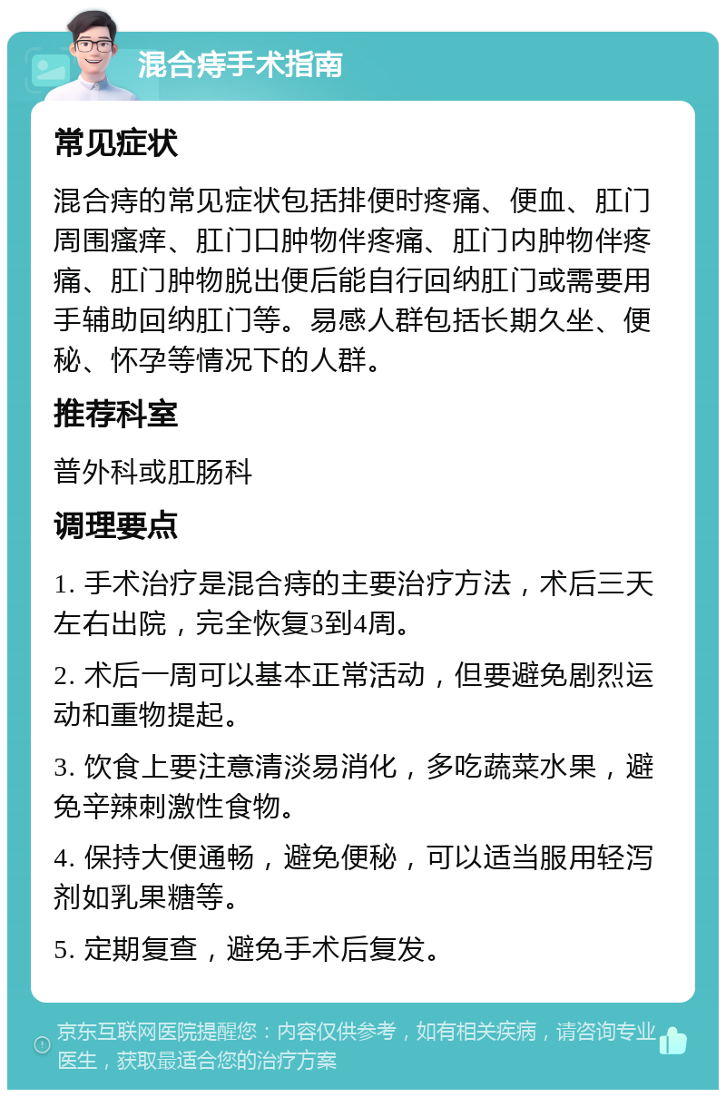 混合痔手术指南 常见症状 混合痔的常见症状包括排便时疼痛、便血、肛门周围瘙痒、肛门口肿物伴疼痛、肛门内肿物伴疼痛、肛门肿物脱出便后能自行回纳肛门或需要用手辅助回纳肛门等。易感人群包括长期久坐、便秘、怀孕等情况下的人群。 推荐科室 普外科或肛肠科 调理要点 1. 手术治疗是混合痔的主要治疗方法，术后三天左右出院，完全恢复3到4周。 2. 术后一周可以基本正常活动，但要避免剧烈运动和重物提起。 3. 饮食上要注意清淡易消化，多吃蔬菜水果，避免辛辣刺激性食物。 4. 保持大便通畅，避免便秘，可以适当服用轻泻剂如乳果糖等。 5. 定期复查，避免手术后复发。