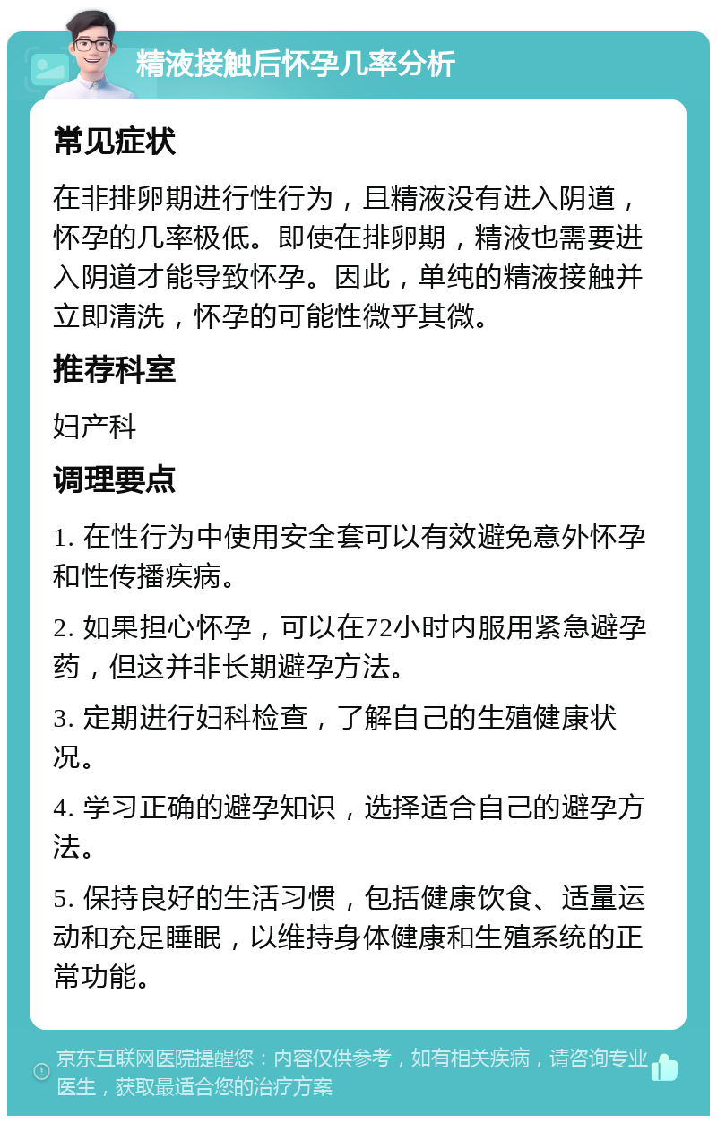 精液接触后怀孕几率分析 常见症状 在非排卵期进行性行为，且精液没有进入阴道，怀孕的几率极低。即使在排卵期，精液也需要进入阴道才能导致怀孕。因此，单纯的精液接触并立即清洗，怀孕的可能性微乎其微。 推荐科室 妇产科 调理要点 1. 在性行为中使用安全套可以有效避免意外怀孕和性传播疾病。 2. 如果担心怀孕，可以在72小时内服用紧急避孕药，但这并非长期避孕方法。 3. 定期进行妇科检查，了解自己的生殖健康状况。 4. 学习正确的避孕知识，选择适合自己的避孕方法。 5. 保持良好的生活习惯，包括健康饮食、适量运动和充足睡眠，以维持身体健康和生殖系统的正常功能。